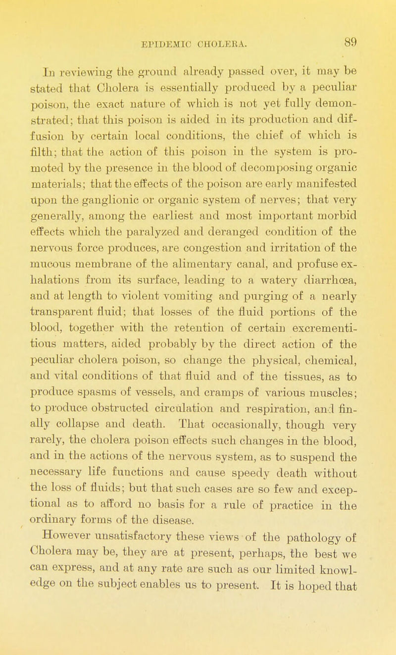 1)1 reviewing the ground already passed over, it may be stated that Cholera is essentially produced by a peculiar poison, the exact nature of which is not yet fully demon- strated; that this poison is aided in its production and dif- fusion by certain local conditions, the chief of which is filth; that the action of this poison in the system is pro- moted by the presence in the blood of decomposing organic materials; that the effects of the rjoison are early manifested upon the ganglionic or organic system of nerves; that very generally, among the earliest and most important morbid effects which the paralyzed and deranged condition of the nervous force produces, are congestion and irritation of the mucous membrane of the alimentary canal, and profuse ex- halations from its surface, leading to a watery diarrhoea, and at length to violent Amounting and purging of a nearly transparent fluid; that losses of the fluid portions of the blood, together with the retention of certain excrementi- tious matters, aided probably by the direct action of the peculiar cholera poison, so change the physical, chemical, and vital conditions of that fluid and of the tissues, as to produce spasms of vessels, and cramps of various muscles; to produce obstructed circulation and respiration, and fin- ally collapse and death. That occasionally, though very rarely, the cholera poison effects such changes in the blood, and in the actions of the nervous system, as to suspend the necessary life functions and cause speedy death without the loss of fluids; but that such cases are so few and excep- tional as to afford no basis for a rule of practice in the ordinary forms of the disease. However unsatisfactory these views of the pathology of Cholera may be, they are at present, perhaps, the best we can express, and at any rate are such as our limited knowl- edge on the subject enables us to present. It is hoped that