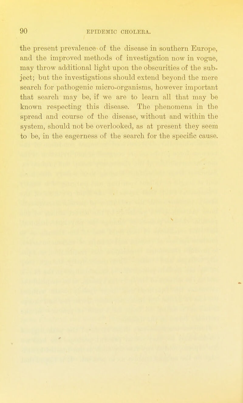the present prevalence-of the disease in southern Europe, and the improved methods of investigation now in vogue, may throw additional light upon the obscurities of the sub- ject; but the investigations should extend beyond the mere search for pathogenic micro-organisms, however important that search may be, if we are to learn all that may be known respecting this disease. The phenomena in the spread and course of the disease, without and within the system, shotdd not be overlooked, as at present they seem to be, in the eagerness of the search for the specific cause.