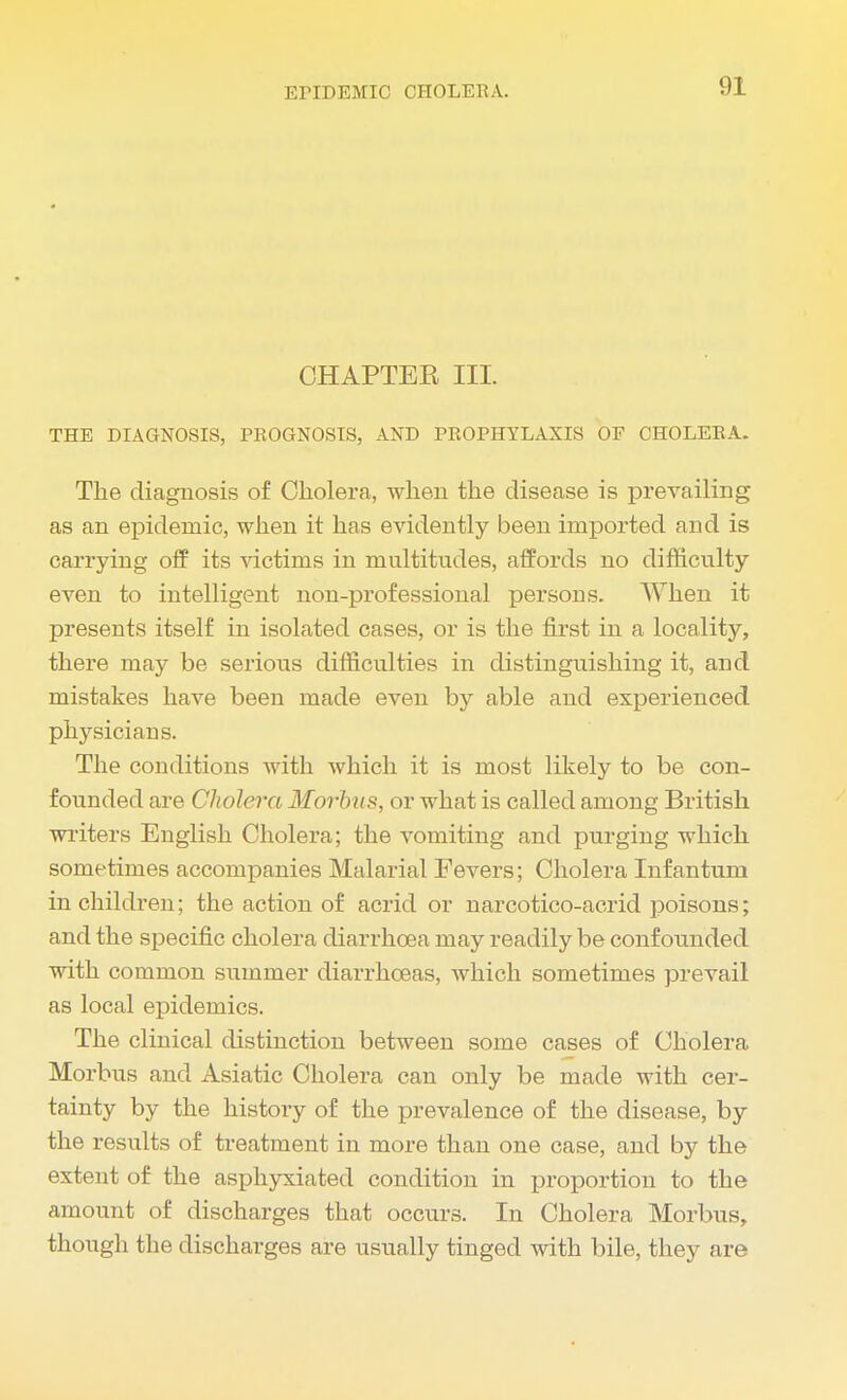 CHAPTEK III. THE DIAGNOSIS, PROGNOSIS, AND PROPHYLAXIS OF CHOLERA. The diagnosis of Cholera, when the disease is prevailing as an epidemic, when it has evidently been imported and is carrying off its victims in multitudes, affords no difficulty even to intelligent non-professional persons. When it presents itself in isolated cases, or is the first in a locality, there may be serious difficulties in distinguishing it, and mistakes have been made even by able and experienced physicians. The conditions with which it is most likely to be con- founded are Cholera Morbus, or what is called among British writers English Cholera; the vomiting and purging which sometimes accompanies Malarial Fevers; Cholera Infantum in children; the action of acrid or narcotico-acrid poisons; and the specific cholera diarrhoea may readily be confounded with common summer diarrhoeas, which sometimes prevail as local epidemics. The clinical distinction between some cases of Cholera Morbus and Asiatic Cholera can only be made with cer- tainty by the history of the prevalence of the disease, by the results of treatment in more than one case, and by the extent of the asphyxiated condition in proportion to the amount of discharges that occurs. In Cholera Morbus, though the discharges are usually tinged with bile, they are