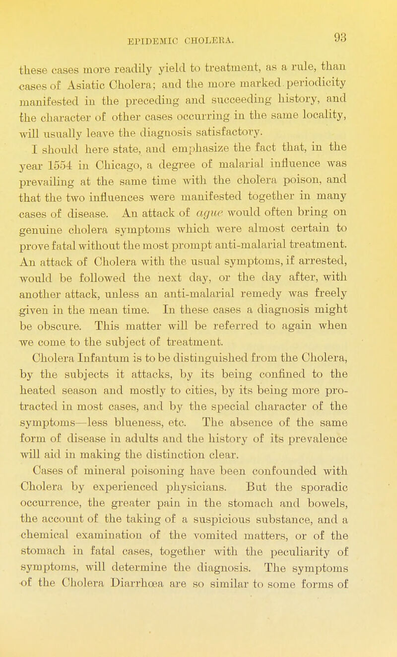 these cases more readily yield to treatment, as a rule, than cases of Asiatic Cholera; and the more marked, periodicity manifested in the preceding and succeeding history, and the character of other cases occurring in the same locality, will usually leave the diagnosis satisfactory. I should here state, and emphasize the fact that, in the year 1554 in Chicago, a degree of malarial influence was prevailing at the same time with the cholera poison, and that the two influences were manifested together in many cases of disease. An attack of ague would often bring on genuine cholera symptoms which were almost certain to prove fatal without the most prompt anti-malarial treatment. An attack of Cholera with the usual symptoms, if arrested, would be followed the next day, or the day after, with another attack, unless an anti-malarial remedy was freely given in the mean time. In these cases a diagnosis might be obscure. This matter will be referred to again when we come to the subject of treatment. Cholera Infantum is to be distinguished from the Cholera, by the subjects it attacks, by its being confined to the heated season and mostly to cities, by its being more pro- tracted in most cases, and by the special character of the symptoms—less blueness, etc. The absence of the same form of disease in adults and the history of its prevalence will aid in making the distinction clear. Cases of mineral poisoning have been confounded with Cholera by experienced physicians. But the sporadic occurrence, the greater pain in the stomach and bowels, the account of the taking of a suspicious substance, and a chemical examination of the vomited matters, or of the stomach in fatal cases, together with the peculiarity of symptoms, will determine the diagnosis. The symptoms of the Cholera Diarrhoea are so similar to some forms of