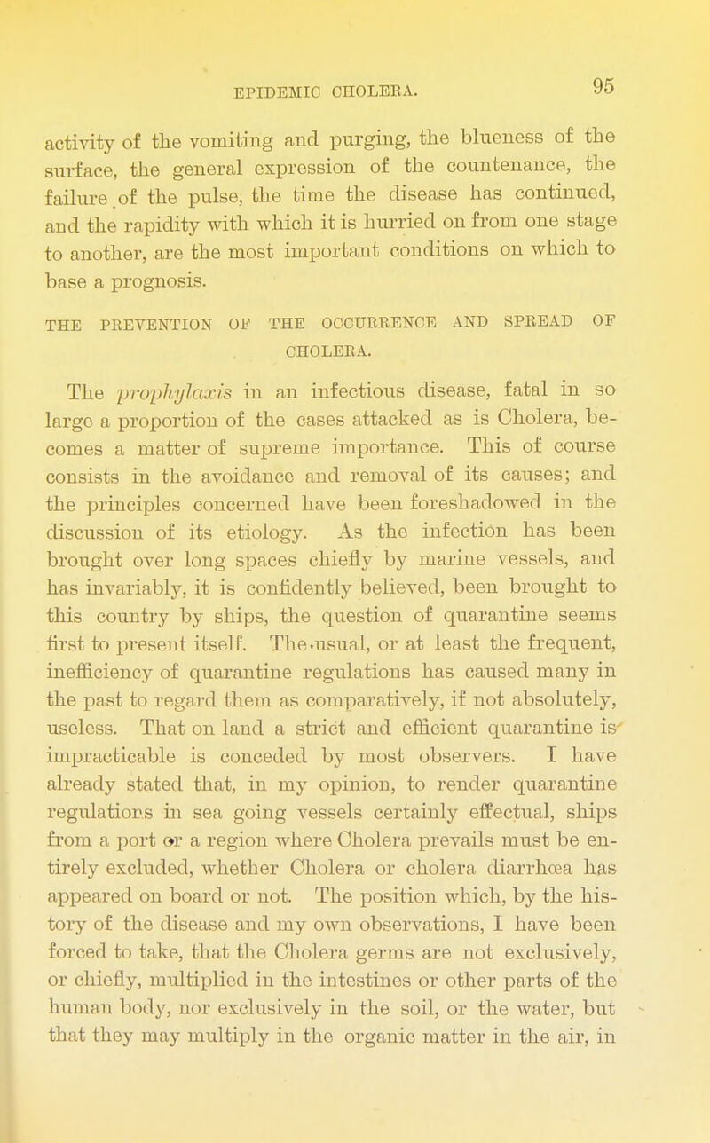 activity of the vomiting and purging, the blueness of the surface, the general expression of the countenance, the failure .of the pulse, the time the disease has continued, and the rapidity with which it is hurried on from one stage to another, are the most important conditions on which to base a prognosis. THE PREVENTION OF THE OCCURRENCE AND SPREAD OF CHOLERA. The prophylaxis in an infectious disease, fatal in so large a proportion of the cases attacked as is Cholera, be- comes a matter of supreme importance. This of course consists in the avoidance and removal of its causes; and the principles concerned have been foreshadowed in the discussion of its etiology. As the infection has been brought over long spaces chiefly by marine vessels, and has invariably, it is confidently believed, been brought to this country by ships, the question of quarantine seems first to present itself. The .usual, or at least the frequent, inefficiency of quarantine regulations has caused many in the past to regard them as comparatively, if not absolutely, useless. That on land a strict and efficient quarantine is impracticable is conceded by most observers. I have already stated that, in my opinion, to render quarantine regulations in sea going vessels certainly effectual, ships from a port or a region where Cholera prevails must be en- tirely excluded, whether Cholera or cholera diarrhoea has appeared on board or not. The position which, by the his- tory of the disease and my own observations, I have been forced to take, that the Cholera germs are not exclusively, or chiefly, multiplied in the intestines or other parts of the human body, nor exclusively in the soil, or the water, but that they may multiply in the organic matter in the air, in