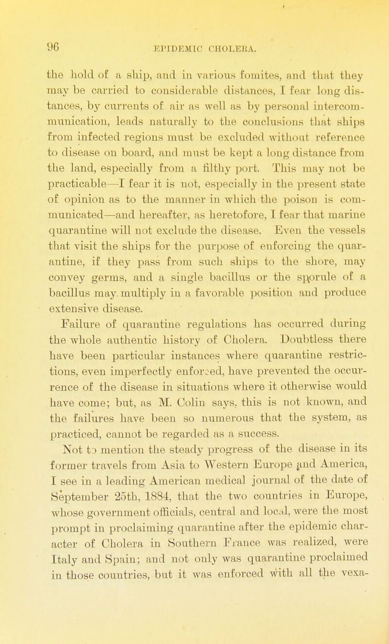 the hold of a ship, and in various fomites, and that they may be carried to considerable distances, I fear long dis- tances, by currents of air as well as by personal intercom- munication, leads naturally to the conclusions that ships from infected regions must be excluded without reference to disease on board, and must be kept a long distance from the land, especially from a filthy port. This may not be practicable—I fear it is not, especially in the present state of opinion as to the manner in which the poison is com- municated—and hereafter, as heretofore, I fear that marine quarantine will not exclude the disease. Even the vessels that visit the ships for the purpose of enforcing the quar- antine, if they pass from such ships to the shore, may convey germs, and a single bacillus or the sporule of a bacillus may. multiply in a favorable position and produce extensive disease. Failure of quarantine regulations has occurred during the whole authentic history of Cholera. Doubtless there have been particular instances where quarantine restric- tions, even imperfectly enforced, have prevented the occur- rence of the disease in situations where it otherwise would have come; but, as M. Colin says, this is not known, and the failures have been so numerous that the system, as practiced, cannot be regarded as a success. Not t j mention the steady progress of the disease in its former travels from Asia to Western Europe and America, I see in a leading American medical journal of the date of September 25th, 1884, that the two countries in Europe, whose government officials, central and local, were the most prompt in proclaiming quarantine after the epidemic char- acter of Cholera in Southern France was realized, were Italy and Spain; and not only was quarantine proclaimed in those countries, but it was enforced with all the vexa-