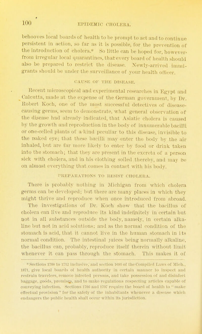behooves local boards of health to be prompt to act and to continue persistent in action, so far as it is possible, lor the prevention of the introduction of cholera.* .So little can be hoped for, however' from irregular local quarantines, that every board of health should also be prepared to restrict the disease. Newly-arrived immi- grants should be under the surveillance of your health officer. OATJSE OK THE DISEASE, TCecent microscopical and experimental researches in Egypt and Calcutta, made at the expense of the German government, by Dr. Robert Koch, one of the most successful detectives of disease- causing germs, seem to demonstrate, what general observation of the disease had already indicated, that Asiatic cholera is caused by the growth and reproduction in the body of innumerable bacilli or one-celled plants of a kind peculiar to this disease, invisible to the naked eye; that these bacilli may enter the body by the air inhaled, but are far more likely to enter by food or drink taken into the stomach; that they are present in the excreta of a person sick with cholera, and in his clothing soiled thereby, and may be on almost everything that comes in contact with his body. PREPARATIONS TO RESIST CHOLERA. There is probably nothing in Michigan from which cholera germs can be developed; but there are many places in which they might thrive and reproduce when once introduced from abroad. The investigations of Dr. Koch show that the bacillus of cholera can live and reproduce its kind indefinitely in certain but not in all substances outside, the body, namely, in certain alka- line but not in acid solutions; and as the normal condition of the stomach is acid, that it cannot live in the human stomach in its normal condition. The intestinal juices being normally alkaline, the bacillus can, probably, reproduce itself therein without limit whenever it can pass through the stomach. This makes it of ♦Sections itos to 1712 Inclusive; and section 1695 of the Compiled Laws of Midi., 1871, give local boards of health authority in certain manner to inspect and rest t ain travelers, remove infected persons, anil take possession of and disinfect baggage, goods, premises, and to make regulations respecting articles capable of conveying infection. Sections 1700 and 1707 require the board of health to  make effectual provision  for the safety of the inhabitants whenever a disease which endangers the public health shall occur within its jurisdiction. i