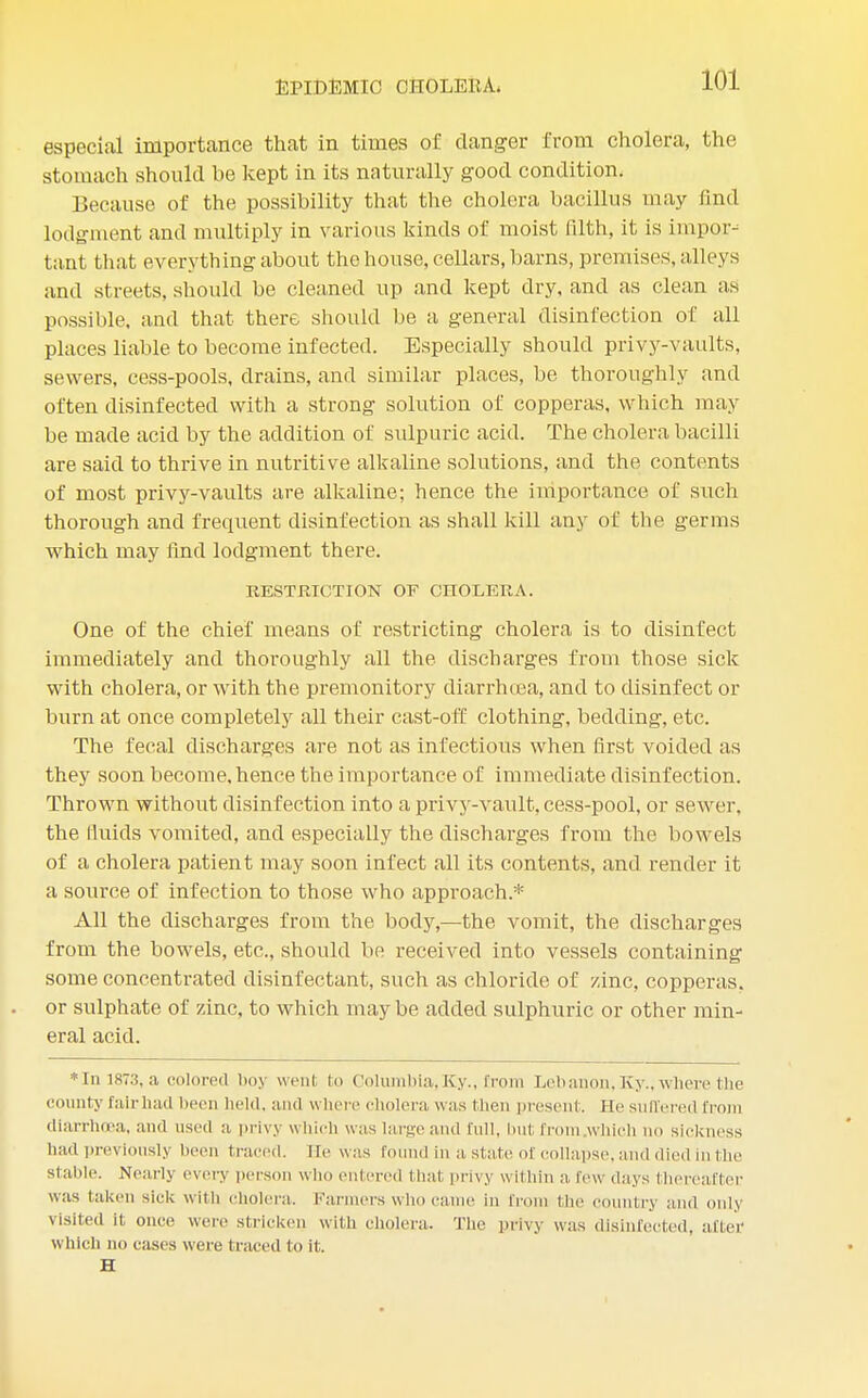 especial importance that in times of danger from cholera, the stomach should be kept in its naturally good condition. Because of the possibility that the cholera bacillus may find lodgment and multiply in various kinds of moist filth, it is import tant that everything about the house, cellars, barns, premises, alleys and streets, should be cleaned up and kept dry, and as clean as possible, and that there should be a general disinfection of all places liable to become infected. Especially should privy-vaults, sewers, cess-pools, drains, and similar places, be thoroughly and often disinfected with a strong solution of copperas, which may be made acid by the addition of sulpuric acid. The cholera bacilli are said to thrive in nutritive alkaline solutions, and the contents of most privy-vaults are alkaline; hence the importance of such thorough and frequent disinfection as shall kill any of the germs which may find lodgment there. RESTRICTION OF CHOLERA. One of the chief means of restricting cholera is to disinfect immediately and thoroughly all the discharges from those sick with cholera, or with the premonitory diarrhoea, and to disinfect or burn at once completely all their cast-off clothing, bedding, etc. The fecal discharges are not as infectious when first voided as they soon become,hence the importance of immediate disinfection. Thrown without disinfection into a privy-vault, cess-pool, or sewer, the fluids vomited, and especially the discharges from the bowels of a cholera patient may soon infect all its contents, and render it a source of infection to those who approach.* All the discharges from the body,—the vomit, the discharges from the bowels, etc., should be received into vessels containing some concentrated disinfectant, such as chloride of zinc, copperas, or sulphate of zinc, to which maybe added sulphuric or other min- eral acid. * In 1873, a colored boy went fco Columbia, Ky., from Leb anon, Ky., where the county fair had been held, and where cholera, was then present. He suffered from diarrluea, and used a privy which was large and full, hut from which no sickness had. previously been traced. He was found in a state of collapse, and died in the stable. Nearly every person who entered that privy within a few days thereafter was taken sick with cholera. Farmers who came in fr the c try and only visited it once were stricken with cholera. The privy was disinfected, after Which no cases were (raced lo it. H