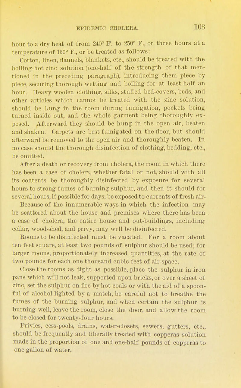 hour to a dry heat of from 240° F. to 250° F., or three hours at a temperature of 150° or be treated as follows: Cotton, linen, flannels, blankets, etc., should be treated with the boiling-hot zinc solution (one-half of the strength of that men- tioned in the preceding paragraph), introducing them piece by piece, securing thorough wetting and boiling for at least half an hour. Heavy woolen clothing, silks, stuffed bed-covers, beds, and other articles which cannot be treated with the zinc solution, should be hung in the room during fumigation, pockets being turned inside out, and the whole garment being thoroughly ex- posed. Afterward they should be hung in the open air, beaten and shaken. Carpets are best fumigated on the floor, but should afterward be removed to the open air and thoroughly beaten. In no case should the thorough disinfection of clothing, bedding, etc., be omitted. After a death or recovery from cholera, the room in which there has been a case of cholera, whether fatal or not, should with all its contents be thoroughly disinfected by exposure for several hours to strong fumes of burning sulphur, and then it should for several hours, if possible for days, be exposed to currents of fresh air. Because of the innumerable ways in which the infection may be scattered about the house and premises where there has been a case of cholera, the entire house and out-buildings, including cellar, wood-shed, and privy, may well be disinfected. Rooms to be disinfected must be vacated. For a room about ten feet square, at least two pounds of sulphur should be used; for larger rooms, proportionately increased quantities, at the rate of two pounds for each one thousand cubic feet of air-space. Close the rooms as tight as possible, place the sulphur in iron pans which will not leak, supported upon bricks, or over a sheet of zinc, set the sulphur on fire by hot coals or with the aid of a spoon- ful of alcohol lighted by a match, be careful not to breathe the fumes of the burning sulphur, and when certain the sulphur is burning well, leave the room, close the door, and allow the room to be closed for twenty-four hours. Privies, cess-pools, drains, water-closets, sewers, gutters, etc., should be frequently and liberally treated with copperas solution made in the proportion of one and one-half pounds of copperas to one gallon of water.