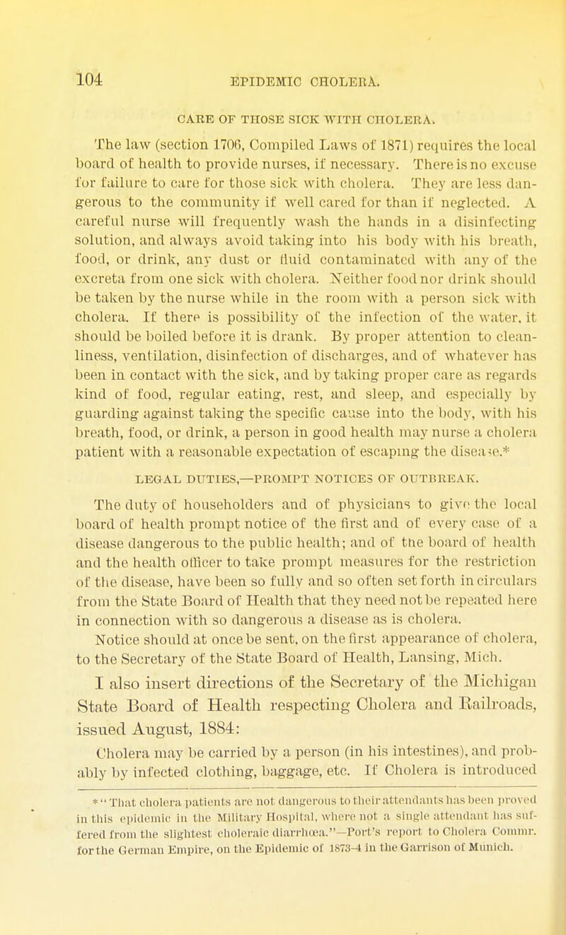 CARE OF THOSE SICK WITH CHOLERA, The law (section 1706, Compiled Laws of 1871) requires the local board of health to provide nurses, it' necessary. There is no excuse for failure to care for those sick with cholera. They are less dan- gerous to the community if well cared for than if neglected. A careful nurse will frequently wash the hands in a disinfecting solution, and always avoid taking into his body with his breath, food, or drink, any dust or fluid contaminated with any of the excreta from one sick with cholera. Neither food nor drink should be taken by the nurse while in the room with a person sick with cholera. If there is possibility of the infection of the water, it should be boiled before it is drank. By proper attention to clean- liness, ventilation, disinfection of discharges, and of whatever has been in contact with the sick, and by taking proper care as regards kind of food, regular eating, rest, and sleep, and especially by guarding against taking the specific cause into the body, with his breath, food, or drink, a person in good health may nurse a cholera patient with a reasonable expectation of escaping the disease* LEGAL DUTIES,—PROMPT NOTICES OF OUTBREAK. The duty of householders and of physicians to give the local board of health prompt notice of the first and of every case (if a disease dangerous to the public health; and of tne board of health and the health officer to take prompt measures for the restriction of the disease, have been so fully and so often set forth in circulars from the State Board of Health that they need not be repeated here in connection with so dangerous a disease as is cholera. Notice, should at once be sent, on the first appearance of cholera, to the Secretary of the State Board of Health, Lansing, Mich. I also insert directions of the Secretary of the Michigan State Board of Health respecting Cholera and Eailroads, issued August, 1884: Cholera may be carried by a person (in his intestines), and prob- ably by infected clothing, baggage, etc. If Cholera is introduced *That cholera patients are not dangerous to tlieir attendants has been proved in this epidemic in the Military Hospital, where not a single attendanl has suf- fered from the slightest choleraic diarrhoea.—Port's report to Cholera Conunr. forthe German Empire, on the Epidemic of 1873-4 in the Garrison of Munich.