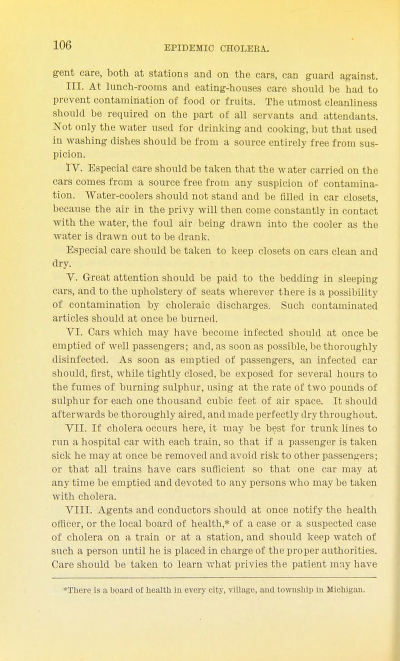 gent care, both at stations and on the cars, can guard against. III. At lunch-rooms and eating-houses care should be had to prevent contamination of food or fruits. The utmost cleanliness should be required on the part of all servants and attendants. Not only the water used for drinking and cooking, but that used in washing dishes should be from a source entirely free from sus- picion. IV. Especial care should be taken that the water carried on the cars comes from a source free from any suspicion of contamina- tion. AVater-coolers should not stand and be filled in car closets, because the air in the privy will then come constantly in contact with the water, the foul air being drawn into the cooler as the water is drawn out to be drank. Especial care should be taken to keep closets on cars clean and dry. V. Great attention should be paid to the bedding in sleeping cars, and to the upholstery of seats wherever there is a possibility of contamination by choleraic discharges. Such contaminated articles should at once be burned. VI. Cars which may have become infected should at once be emptied of well passengers; and, as soon as possible, be thoroughly disinfected. As soon as emptied of passengers, an infected car should, first, while tightly closed, be exposed for several hours to the fumes of burning sulphur, using at the rate of two pounds of sulphur for each one thousand cubic feet of air space. It should afterwards be thoroughly aired, and made perfectly dry throughout. VII. If cholera occurs here, it may be best for trunk lines to run a hospital car with each train, so that if a passenger is taken sick he may at once be removed and avoid risk to other passengers; or that all trains have cars sufficient so that one car may at any time be emptied and devoted to any persons who may be taken with cholera. VIII. Agents and conductors should at once notify the health officer, or the local board of health* of a case or a suspected case of cholera on a train or at a station, and should keep watch of such a person until he is placed in charge of the proper authorities. Care should be taken to learn what privies the patient may have *There is a board of health in every city, village, and township in Michigan.