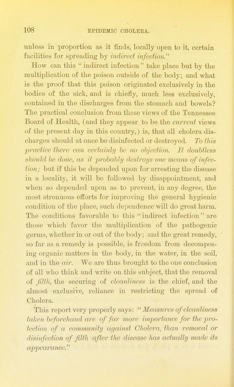 unless in proportion as it finds, locally open to it, certain facilities for spreading by indirect infection. How can this  indirect infection  take place but by the multiplication of the poison outside of the body; and what is the proof that this poison originated exclusively in the bodies of the sick, and is chiefly, much less exclusively, contained in the discharges from the stomach and bowels? The practical conclusion from these views of the Tennessee Board of Health, (and they appear to be the current views of the present day in this country,) is, that all cholera dis- charges should at once be disinfected or destroyed. To th is ■practice there can certainly be no objection. It doubtless should be done, as it probably destroys one means of infec- tion; but if this be depended upon for arresting the disease in a locality, it will be followed by disappointment, and Avhen so depended upon as to prevent, in any degree, the most strenuous efforts for improving the general hygienic condition of the place, such dependence will do great harm. The conditions favorable to this  indirect infection are those which favor the multiplication of the pathogenic germs, whether in or out of the body; and the great remedy, so far as a remedy is possible, is freedom from decompos- ing organic, matters in the body, in the water, in the soil, and in the air. We are thus brought to the one conclusion of all who think and write on this subject, that the removal of filth, the securing of cleanliness is the chief, and the almost exclusive, reliance in restricting the spread of Cholera, This report very properly says:  Measures of cleanliness taken beforehand are of far more importance for the pro- tection of a community against Cholera, than removal or disinfection of filth after the disease has actually made its appearance.