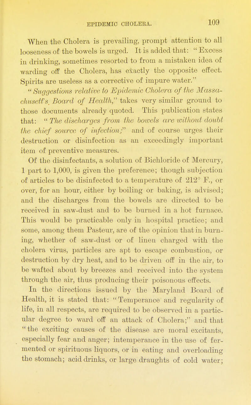 When the Cholera is prevailing, prompt attention to all looseness of the bowels is urged. It is added that:  Excess in drinking, sometimes resorted to from a mistaken idea of warding off the Cholera, has exactly the opposite effect. Spirits are useless as a corrective of impure water. Suggestions relative to Epidemic Cholera of the Massa- chusetts. Board of Health takes very similar ground to those documents already quoted. This publication states that:  The discharges from the bounds are 'without doubt the chief source of infection;' and of course urges their destruction or disinfection as an exceedingly important item of preventive measures. Of the disinfectants, a solution of Bichloride of Mercury, 1 part to 1,000, is given the preference; though subjection of articles to be disinfected to a temperature of 212° F., or over, for an hour, either by boiling or baking, is advised; and the discharges from the bowels are directed to be received in saw-dust and to be burned in a hot furnace. This would be practicable only in hospital practice; and some, among them Pasteur, are of the opinion that in burn- ing, whether of saw-dust or of linen charged with the cholera virus, particles are apt to escape combustion, or destruction by dry heat, and to be driven off in the air, to be wafted about by breezes and received into the system through the air, thus producing their poisonous effects. In the directions issued by the Maryland Board of Health, it is stated that: Temperance and regularity of life, in all respects, are required to be observed in a partic- ular degree to ward off an attack of Cholera; and that the exciting causes of the disease are moral excitants, especially fear and anger; intemperance in the use of fer- mented or spirituous liquors, or in eating and overloading the stomach; acid chinks, or large draughts of cold water;