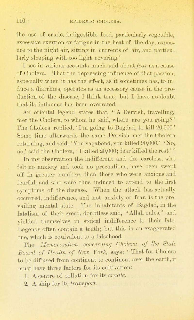 the use of crude, indigestible food, particularly vegetable, excessive exertion or fatigue in the heat of the day, expos- ure to the night air, sitting in currents of air, and particu- larly sleeping with too light covering. I see in various accounts much said about fear as a cause of Cholera. That the depressing influence of that passion, especially when it has the effect, as it sometimes has, to in- duce a diarrhoea, operates as an accessory cause in the pro- duction of the disease, I think true; but I have no doubt that its influence has been overrated. An oriental legend states that,  A Dervish, travelling, met the Cholera, to whom he said, where are you going? The Cholera replied, 'I'm going to Bagdad, to kill 20,000.' Some time afterwards the same Dervish met the Cholera returning, and said, ' You vagabond, you killed 90,000.' ' No, no,' said the Cholera, ' I killed 20,000; fear killed the rest.'  In my observation the indifferent and the careless, who felt no anxiety and took no precautions, have been swept off in greater numbers than those Avho were anxious and fearful, and who were thus induced to attend to the first symptoms of the disease. When the attack has actually occurred, indifference, and not anxiety or fear, is the pre- vailing mental state. The inhabitants of Bagdad, in the fatalism of their creed, doubtless said, Allah rules, and yielded themselves in stoical indifference to their fate. Legends often contain a truth; but this is an exaggerated one, which is equivalent to a falsehood. The Memorandum concerning Cholera of the State Board of Health of Neio York, says:  That for Cholera to be diffused from continent to continent over the earth, it must have three factors for its cultivation: 1. A centre of pollution for its cradle. 2. A ship for its transport.