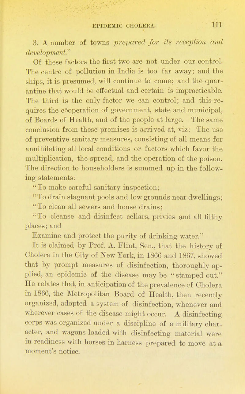 3. A number of towns prepared for its reception and development Of these factors the first two are not under our control. The centre of pollution in India is too far away; and the ships, it is presumed, will continue to come; and the quar- antine that would be effectual and certain is impracticable. The third is the only factor we can control; and this re- quires the cooperation of government, state and municipal, of Boards of Health, and of the people at large. The same conclusion from these premises is arrived at, viz: The use of preventive sanitary measures, consisting of all means for annihilating all local conditions or factors which favor the multiplication, the spread, and the operation of the poison. The direction to householders is summed up in the follow- ing statements: To make careful sanitary inspection;  To drain stagnant pools and low grounds near dwellings; To clean all sewers and house drains;  To cleanse and disinfect cellars, privies and all filthy places; and Examine and protect the purity of drinking water. It is claimed by Prof. A. Flint, Sen., that the history of Cholera in the City of New York, in 1866 and 1867, showed that by prompt measures of disinfection, thoroughly ap- plied, an epidemic of the disease may be  stamped out. He relates that, in anticipation of the prevalence of Cholera in 1866, the Metropolitan Board of Health, then recently organized, adopted a system of disinfection, whenever and wherever cases of the disease might occur. A disinfecting corps was organized under a discipline of a military char- acter, and wagons loaded with disinfecting material were in readiness with horses in harness prepared to move at a moment's notice.