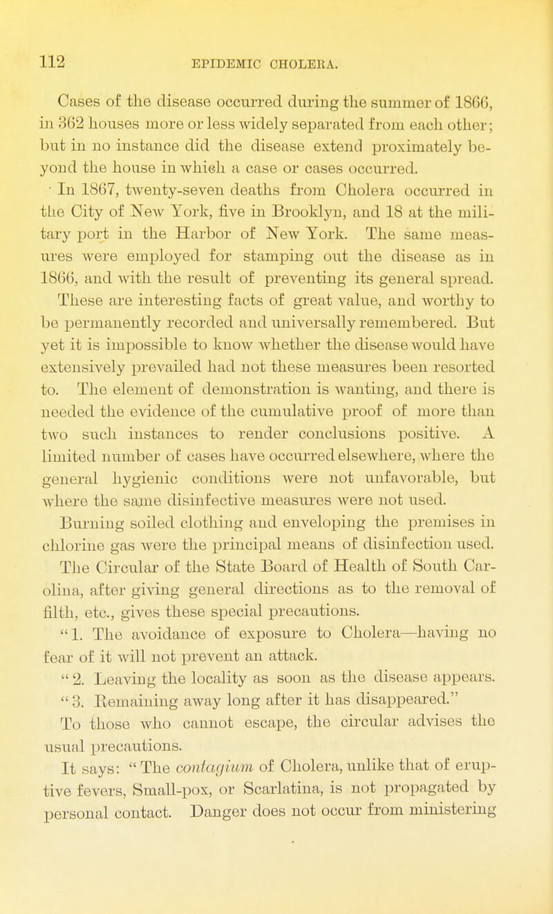 Cases of the disease occurred during the summer of 186(5, in.' !62 houses more or less widely separated from each other; but in no instance did the disease extend proximately be- yond the house in which a case or cases occurred. • In 1867, tAventy-seven deaths from Cholera occurred in the City of NeAv York, five in Brooklyn, and 18 at the mili- tary port in the Harbor of New York. The same meas- ures were employed for stamping out the disease as in 1866, and with the result of preventing its general spread. These are interesting facts of great value, and worthy to be permanently recorded and universally remembered. But yet it is impossible to know whether the disease would have extensively prevailed had not these measures been resorted to. The element of demonstration is wanting, and there is needed the evidence of the cumulative proof of more than two such instances to render conclusions positive. A limited number of cases have occurred elsewhere, where the general hygienic conditions were not unfavorable, but Avhere the same disinfective measures Avere not used. Burning soiled clothing and enveloping the premises in chlorine gas Avere the principal means of disinfection used. The Circular of the State Board of Health of South Car- olina, after giving general directions as to the removal of filth, etc., gives these special precautions. 1. The avoidance of exposure to Cholera—having no Hear of it will not prevent an attack. 2. Leaving the locality as soon as the disease appears. 3. Remaining away long after it has disappeared. To those Avho cannot escape, the circular advises the usual precautions. It says: The coniagium of Cholera,unlike that of erup- tive fevers, Small-pox, or Scarlatina, is not propagated by personal contact. Danger does not occur from ministering