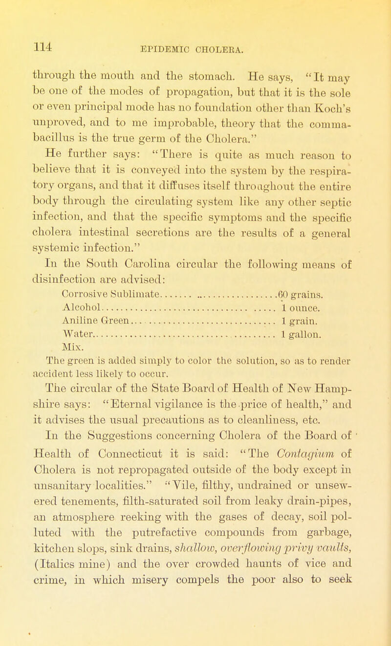 through the mouth and the stomach. He says,  It may- be one of the modes of propagation, but that it is the sole or even principal mode has no foundation other than Koch's unproved, and to me improbable, theory that the comma- bacillus is the true germ of the Cholera. He further says: There is quite as much reason to believe that it is conveyed into the system by the respira- tory organs, and that it diffuses itself throughout the entire body through the circulating system like any other septic infection, and that the specific symptoms and the specific cholera intestinal secretions are the results of a general systemic infection. In the South Carolina circular the following means of disinfection are advised: Corrosive Sublimate 60 grains. Alcohol 1 ounce. Aniline Green 1 grain. Water 1 gallon. Mix. The green is added simply to color the solution, so as to render accident less likely to occur. The circular of the State Board of Health of New Hamp- shire says: Eternal vigilance is the-price of health, and it advises the usual precautions as to cleanliness, etc. In the Suggestions concerning Cholera of the Board of ' Health of Connecticut it is said: The Cdntagium of Cholera is not repropagated outside of the body except in unsanitary localities. Vile, filthy, undrained or unsew- ered tenements, filth-saturated soil from leaky drain-pipes, an atmosphere reeking with the gases of decay, soil pol- luted with the putrefactive compounds from garbage, kitchen slops, sink drains, shallow, overflowing privy vaults, (Italics mine) and the over crowded haunts of vice and crime, in which misery compels the poor also to seek