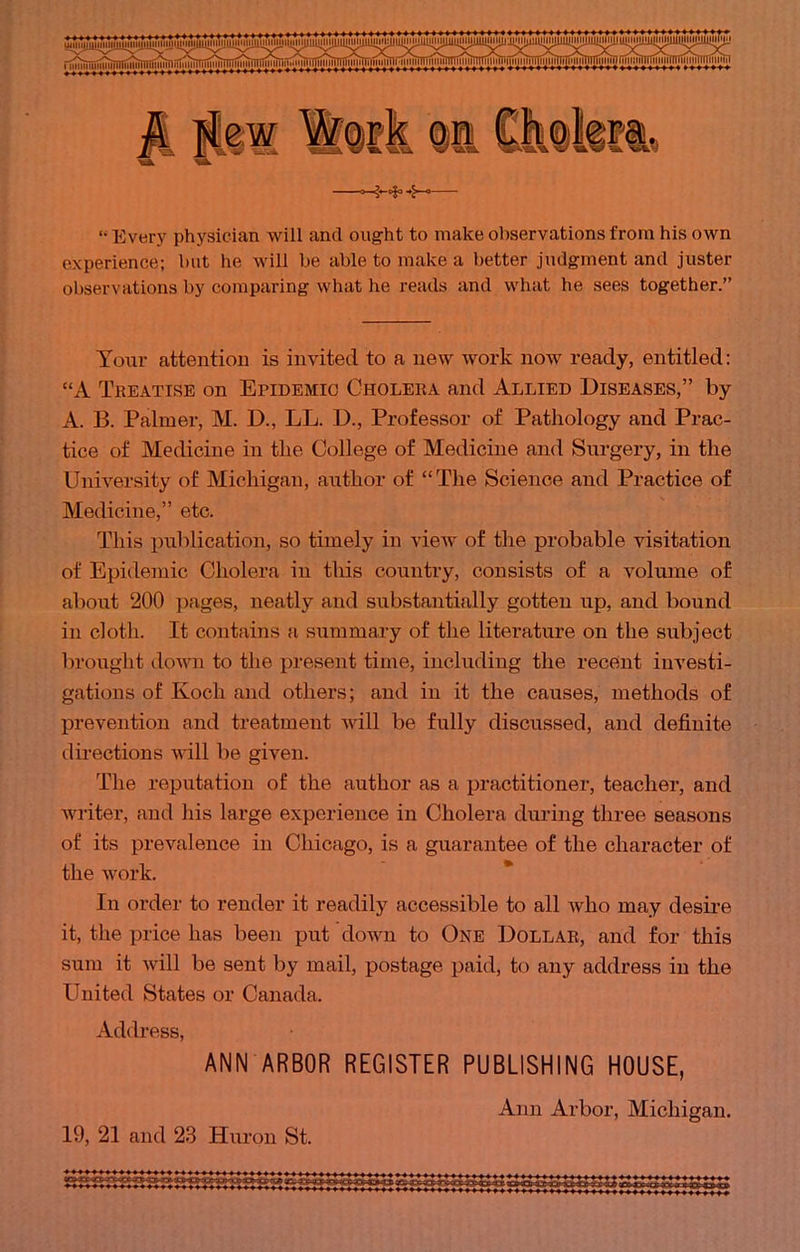 '• Every physician will and ought to make observations from his own experience; but he will lie able to make a better judgment and juster observations by comparing what he reads and what be sees together. Your attention is invited to a new work now ready, entitled: A Treatise on Epidemic Cholera and Allied Diseases, by A. B. Palmer, M. D., LL. D., Professor of Pathology and Prac- tice of Medicine in the College of Medicine and Surgery, in the University of Michigan, author of The Science and Practice of Medicine, etc. This publication, so timely in view of the probable visitation of Epidemic Cholera in this country, consists of a volume of about 200 pages, neatly and substantially gotten up, and bound in cloth. It contains a summary of the literature on the subject brought down to the present time, including the recent investi- gations of Koch and others; and in it the causes, methods of prevention and treatment will be fully discussed, and definite directions will be given. The reputation of the author as a practitioner, teacher, and writer, and his large experience in Cholera during three seasons of its prevalence in Chicago, is a guarantee of the character of the work. In order to render it readily accessible to all who may desire it, the price has been put down to One Dollar, and for this sum it will be sent by mail, postage paid, to any address in the United States or Canada. Address, ANN ARBOR REGISTER PUBLISHING HOUSE, Ann Arbor, Michigan. 19, 21 and 23 Huron St.