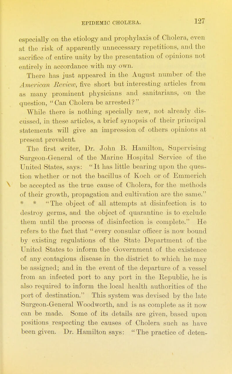 especially on the etiology and prophylaxis of Cholera, even at the risk of apparently unnecessary repetitious, and the sacrifice of entire unity by the presentation of opinions not entirely in accordance with my own. There has just appeared iu the August number of the American Review, five short but interesting articles from as many prominent physicians and sanitarians, on the question, Can Cholera be arrested? While there is nothing specially new, not already dis- cussed, in these articles, a brief synopsis of their principal statements will give an impression of others opinions at present prevalent. The first writer, Dr. John B. Hamilton, Supervising Surgeon-General of the Marine Hospital Service of the United States, says: It has little bearing upon the ques- tion whether or not the bacillus of Koch or of Emmerich be accepted as the true cause of Cholera, for the methods of their growth, propagation and cultivation are the same. * * The object of all attempts at disinfection is to destroy germs, aaid the object of quarantine is to exclude them until the process of disinfection is complete. He refers to the fact that  every consular officer is now bound by existing regulations of the State Department of the United States to inform the Government of the existence of any contagious disease in the district to which he may be assigned; and in the event of the departure of a vessel from an infected port to any port in the Republic, he is also required to inform the local health authorities of the port of destination. This system was devised by the late Surgeon-General Woodworth, and is as complete as it now can be made. Some of its details are given, based upon positions respecting the causes of Cholera such as have been given. Dr. Hamilton says: The practice of deten-