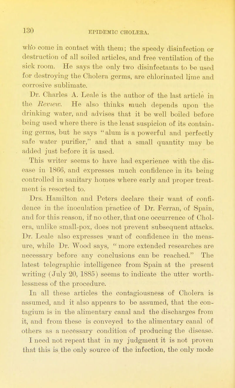 who come in contact with them; the speedy disinfection or destruction of all soiled articles, and free ventilation of the side room. He says the only two disinfectants to be use-1 for destroying the Cholera germs, are chlorinated lime and corrosive siiblimate. Dr. Charles A. Leale is the author of the last article in the Review. He also thinks much depends upon the drinking water, and advises that it be well boiled before being used where there is the least suspicion of its contain- ing germs, but he says alum is a powerful and perfectly safe water purifier, and that a small quantity may be added just before it is used. This writer seems to have had experience with the dis- ease in 1866, and expresses much confidence in its being controlled in sanitary homes where early and proper treat- ment is resorted to. Drs. Hamilton and Peters declare their want of confi- dence in the inoculation practice of Dr. Ferran, of Spain, and for this reason, if no other, that one occurrence of Chol- era, unlike small-pox, does not prevent subsequent attacks. Dr. Leale also expresses want of confidence in the meas- ure, while Dr. Wood says,  more extended researches are necessary before any conclusions can be reached. The latest telegraphic intelligence from Spain at the present writing (July 20, 1885) seems to indicate the utter worth- lessness of the procedure. In all these articles the contagiousness of Cholera is assumed, and it also appears to be assumed, that the con- tagium is in the alimentary canal and the discharges from it, and from these is conveyed to the alimentary canal of others as a necessary condition of producing the disease. I need not repeat that in my judgment it is not proven that this is the only source of the infection, the only mode