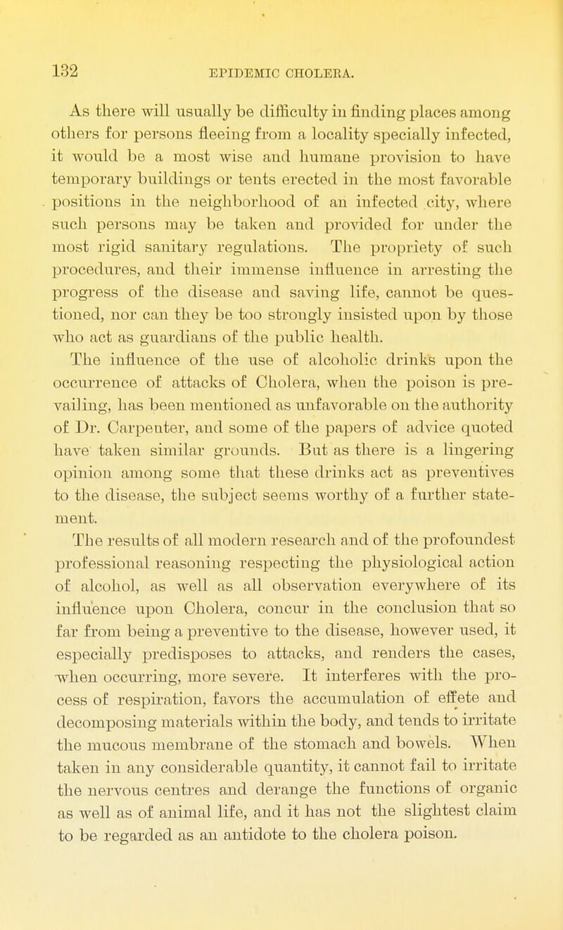 As there will usually be difficulty in finding places among others for persons fleeing from a locality specially infected, it would be a most wise and humane provision to have temporary buildings or tents erected in the most favorable positions in the neighborhood of an infected city, where such persons may be taken and provided for under the most rigid sanitary regulations. The propriety of such procedures, and their immense influence in arresting the progress of the disease and saving life, cannot be ques- tioned, nor can they be too strongly insisted upon by those who act as guardians of the public health. The influence of the use of alcoholic drinks upon the occurrence of attacks of Cholera, when the poison is pre- vailing, has been mentioned as unfavorable on the authority of Dr. Carpenter, and some of the papers of advice quoted have taken similar grounds. Bat as there is a lingering opinion among some that these drinks act as preventives to the disease, the subject seems worthy of a further state- ment. The results of all modern research and of the profoundest professional reasoning respecting the physiological action of alcohol, as well as all observation everywhere of its influence upon Cholera, concur in the conclusion that so far from being a preventive to the disease, however used, it especially predisposes to attacks, and renders the cases, when occurring, more severe. It interferes with the pro- cess of respiration, favors the accumulation of effete and decomposing materials within the body, and tends to irritate the mucous membrane of the stomach and bowels. When taken in any considerable quantity, it cannot fail to irritate the nervous centres and derange the functions of organic as well as of animal life, and it has not the slightest claim to be regarded as an antidote to the cholera poison.