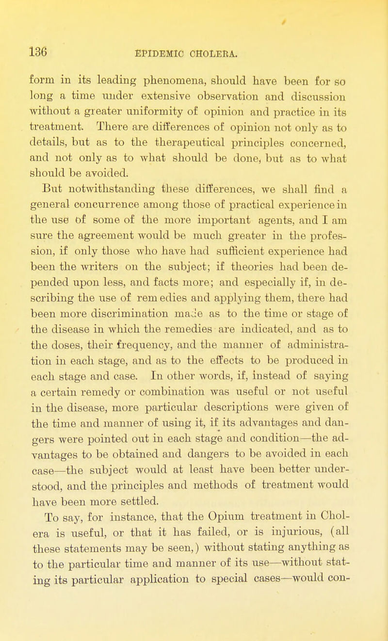 form in its leading phenomena, should have been for so long a time under extensive observation and discussion without a greater uniformity of opinion and practice in its treatment. There are differences of opinion not only as to details, but as to the therapeutical principles concerned, and not only as to what should be done, but as to what should be avoided. But notwithstanding these differences, we shall find a general concurrence among those of practical experience in the use of some of the more important agents, and I am sure the agreement would be much greater in the profes- sion, if only those who have had sufficient experience had been the writers on the subject; if theories had been de- pended upon less, and facts more; and especially if, in de- scribing the use of rem edies and applying them, there had been more discrimination made as to the time or stage of the disease in which the remedies are indicated, and as to the doses, their frequency, and the manner of administra- tion in each stage, and as to the effects to be produced in each stage and case. In other words, if, instead of saying a certain remedy or combination was useful or not useful in the disease, more particular descriptions were given of the time and manner of using it, if its advantages and dan- gers were pointed out in each stage and condition—the ad- vantages to be obtained and dangers to be avoided in each case—the subject would at least have been better under- stood, and the principles and methods of treatment would have been more settled. To say, for instance, that the Opium treatment in Chol- era is useful, or that it has failed, or is injurious, (all these statements may be seen,) without stating anything as to the particular time and manner of its use—without stat- ing its particular application to special cases—would con-