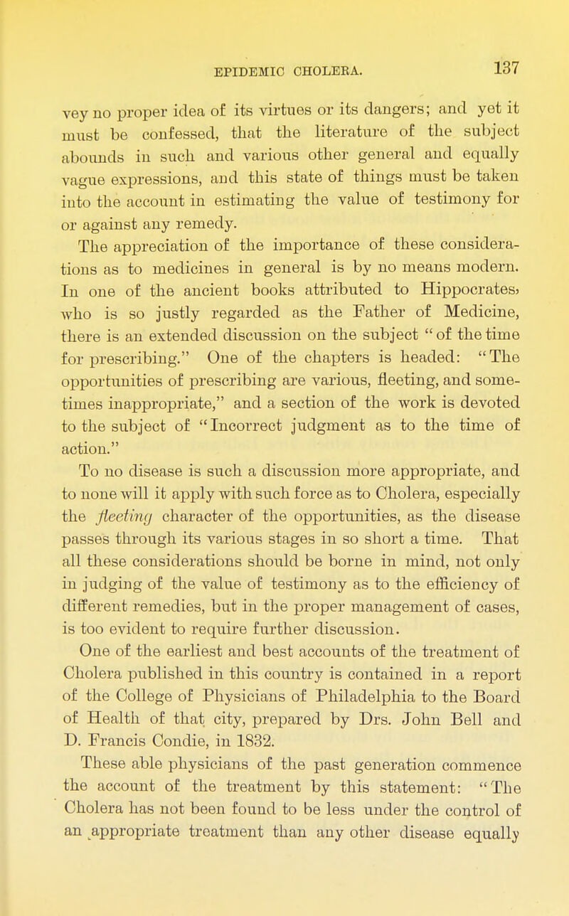 vey no proper idea of its virtues or its dangers; and yet it must be confessed, that the literature of the subject abounds in such and various other general and equally vague expressions, and this state of things must be taken into the account in estimating the value of testimony for or against any remedy. The appreciation of the importance of these considera- tions as to medicines in general is by no means modern. In one of the ancient books attributed to Hippocrates* who is so justly regarded as the Father of Medicine, there is an extended discussion on the siibject  of the time for prescribing. One of the chapters is headed: The opportunities of prescribing are various, fleeting, and some- times inappropriate, and a section of the work is devoted to the subject of Incorrect judgment as to the time of action. To no disease is such a discussion more appropriate, and to none will it apply with such force as to Cholera, especially the fleeting character of the opportunities, as the disease passes through its various stages in so short a time. That all these considerations should be borne in mind, not only in judging of the value of testimony as to the efficiency of different remedies, but in the proper management of cases, is too evident to require further discussion. One of the earliest and best accounts of the treatment of Cholera published in this country is contained in a report of the College of Physicians of Philadelphia to the Board of Health of that city, prepared by Drs. John Bell and D. Francis Condie, in 1832. These able physicians of the past generation commence the account of the treatment by this statement: The Cholera has not been found to be less under the control of an appropriate treatment than any other disease equally