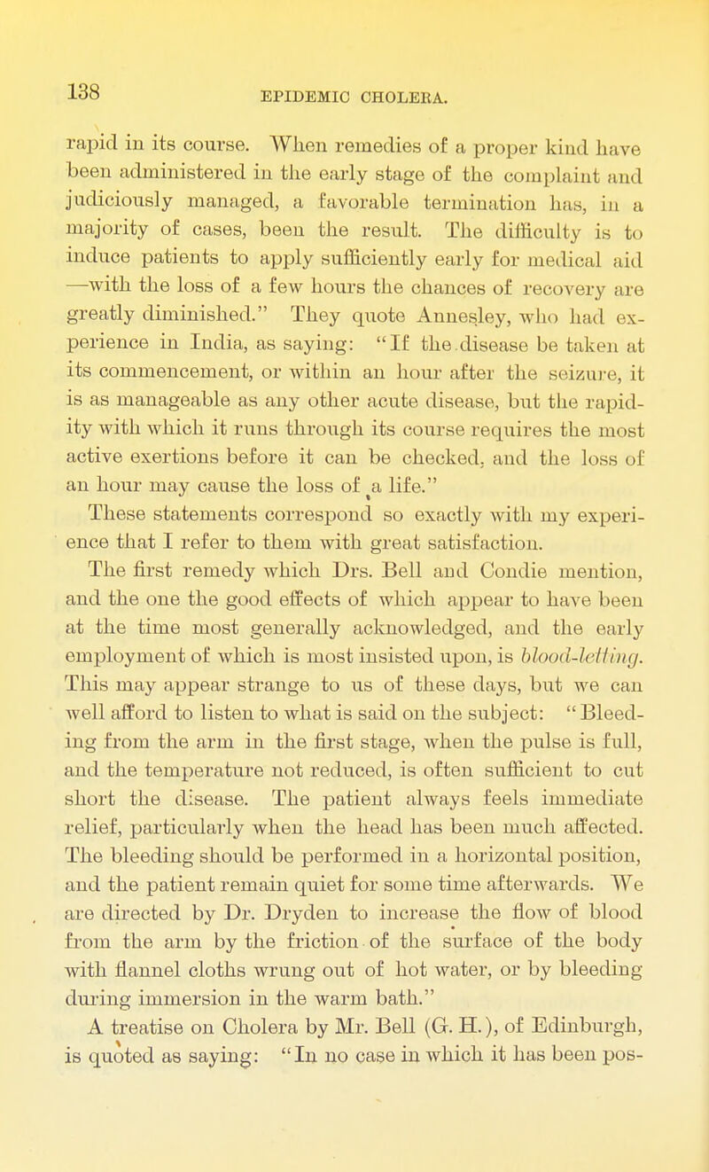 rapid in its course. When remedies of a proper kind have been administered in the early stage of the complaint and judiciously managed, a favorable termination has, in a majority of cases, been the result. The difficulty is to induce patients to apply sufficiently early for medical aid —with the loss of a few hours the chances of recovery are greatly diminished. They quote Annesley, who had ex- perience in India, as saying: If the.disease be taken at its commencement, or within an hour after the seizure, it is as manageable as any other acute disease, but the rapid- ity with which it runs through its course requires the most active exertions before it can be checked, and the loss of an hour may cause the loss of a life. These statements correspond so exactly with my experi- ence that I refer to them with great satisfaction. The first remedy which Drs. Bell ami Condie mention, and the one the good effects of which appear to have been at the time most generally acknowledged, and the early employment of which is most insisted upon, is blood-letting. This may appear strange to us of these days, but we can well afford to listen to what is said on the subject:  Bleed- ing from the arm in the first stage, when the pulse is full, and the temperature not reduced, is often sufficient to cut short the disease. The patient always feels immediate relief, particularly when the head has been much affected. The bleeding should be performed in a horizontal position, and the patient remain quiet for some time afterwards. We are directed by Dr. Dryden to increase the flow of blood from the arm by the friction of the surface of the body with flannel cloths wrung out of hot water, or by bleeding during immersion in the warm bath. A treatise on Cholera by Mr. Bell (G. H.), of Edinburgh, is quoted as saying: In no case in which it has been pos-