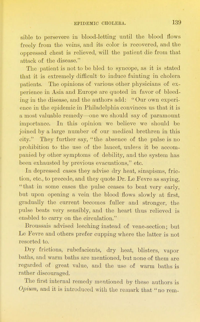 sible to persevere in blood-letting until the blood flows freely from the veins, and its color is recovered, and the oppressed chest is relieved, will the patient die from that attack of the disease. The patient is not to be bled to syncope, as it is stated that it is extremely difficult to induce fainting in cholera patients. The opinions of various other physicians of ex- perience in Asia and Europe are quoted in favor of bleed- ing in the disease, and the authors add: Our own experi- ence in the epidemic in Philadelphia convinces us that it is a most valuable remedy—one we should say of paramount importance. In this opinion we believe we should be joined by a large number of our medical brethren in this city. They further say, the absence of the pulse is no prohibition to the use of the lancet, unless it be accom- panied by other symptoms of debility, and the system has been exhausted by previous evacuations, etc. In depressed cases they advise dry heat, sinapisms, fric- tion, etc., to precede, and they quote Dr. Le Fevre as saying, that in some cases the pulse ceases to beat very early, but upon opening a vein the blood flows slowly at first, gradually the current becomes fuller and stronger, the pulse beats very sensibly, and the heart thus relieved is enabled to carry on the circulation. Broussais advised leeching instead of vene-section; but Le Fevre and others prefer cupping where the latter is not resorted to. Dry frictions, rubefacients, dry heat, blisters, vapor baths, and warm baths are mentioned, but none of them are regarded of great value, and the use of warm baths is rather discouraged. The first internal remedy mentioned by these authors is Opium, and it is introduced with the remark that no rem-