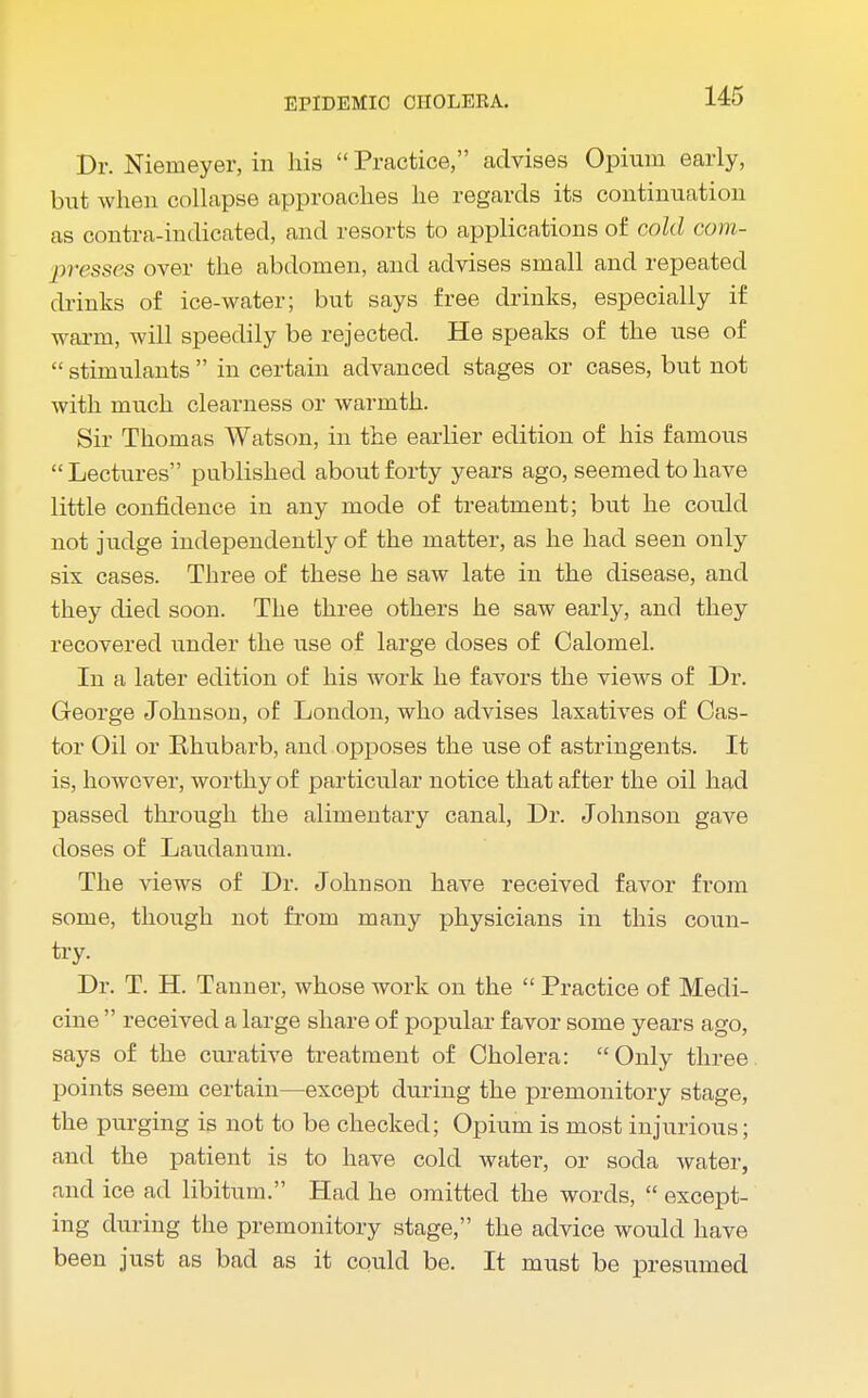 Dr. Niemeyer, in his  Practice, advises Opium early, but when collapse approaches he regards its continuation as contra-indicated, and resorts to applications of cold com- presses over the abdomen, and advises small and repeated drinks of ice-water; but says free drinks, especially if warm, will speedily be rejected. He speaks of the use of  stimulants  in certain advanced stages or cases, but not with much clearness or warmth. Sir Thomas Watson, in the earlier edition of his famous Lectures published about forty years ago, seemed to have little confidence in any mode of treatment; but he could not judge independently of the matter, as he had seen only six cases. Three of these he saw late in the disease, and they died soon. The three others he saw early, and they recovered under the use of large doses of Calomel. In a later edition of his work he favors the views of Dr. George Johnson, of London, who advises laxatives of Cas- tor Oil or Rhubarb, and opposes the use of astringents. It is, however, worthy of particular notice that after the oil had passed through the alimentary canal, Dr. Johnson gave doses of Laudanum. The views of Dr. Johnson have received favor from some, though not from many physicians in this coun- try. Dr. T. H. Tanner, whose work on the  Practice of Medi- cine  received a large share of popular favor some years ago, says of the curative treatment of Cholera: Only three, points seem certain—except during the premonitory stage, the purging is not to be checked; Opium is most injurious; and the patient is to have cold water, or soda water, and ice ad libitum. Had he omitted the words,  except- ing during the premonitory stage, the advice would have been just as bad as it could be. It must be presumed