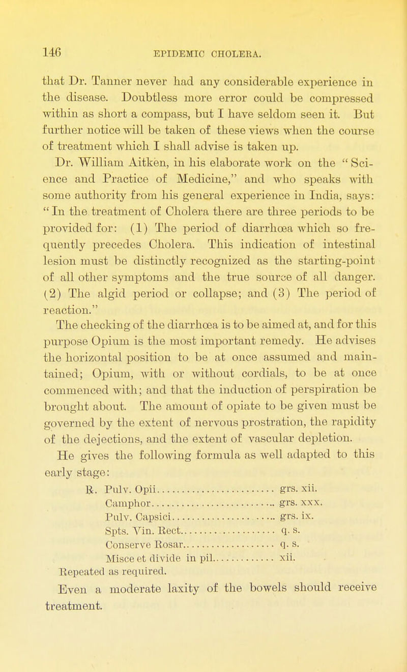 that Dr. Tanner never had any considerable experience in the disease. Doubtless more error could be compressed within as short a compass, but I have seldom seen it. But further notice will be taken of these views when the course of treatment which I shall advise is taken up. Dr. William Aitken, in his elaborate work on the  Sci- ence and Practice of Medicine, and who speaks with some authority frorn his general experience in India, says:  In the treatment of Cholera there are three periods to be provided for: (1) The period of diarrhoea which so fre- quently precedes Cholera. This indication of intestinal lesion must be distinctly recognized as the starting-point of all other symptoms and the true source of all danger. (2) The algid period or collapse; and (3) The period of reaction. The checking of the diarrhoea is to be aimed at, and for this purpose Opium is the most important remedy. He advises the horizontal position to be at once assumed and main- tained; Opium, with or without cordials, to be at once commenced with; and that the induction of perspiration be brought about. The amount of opiate to be given must be governed by the extent of nervous prostration, the rapidity of the dejections, and the extent of vascular depletion. He gives the following formula as well adapted to this early stage: R. Pulv. Opii grs. xii. Camphor grs. xxx. Pulv. Capsici grs. ix. Spts. Yin. Rect q. s. Conserve Rosar q. s. ' Misce et divide in pil xii. Repeated as required. Even a moderate laxity of the bowels should receive treatment.