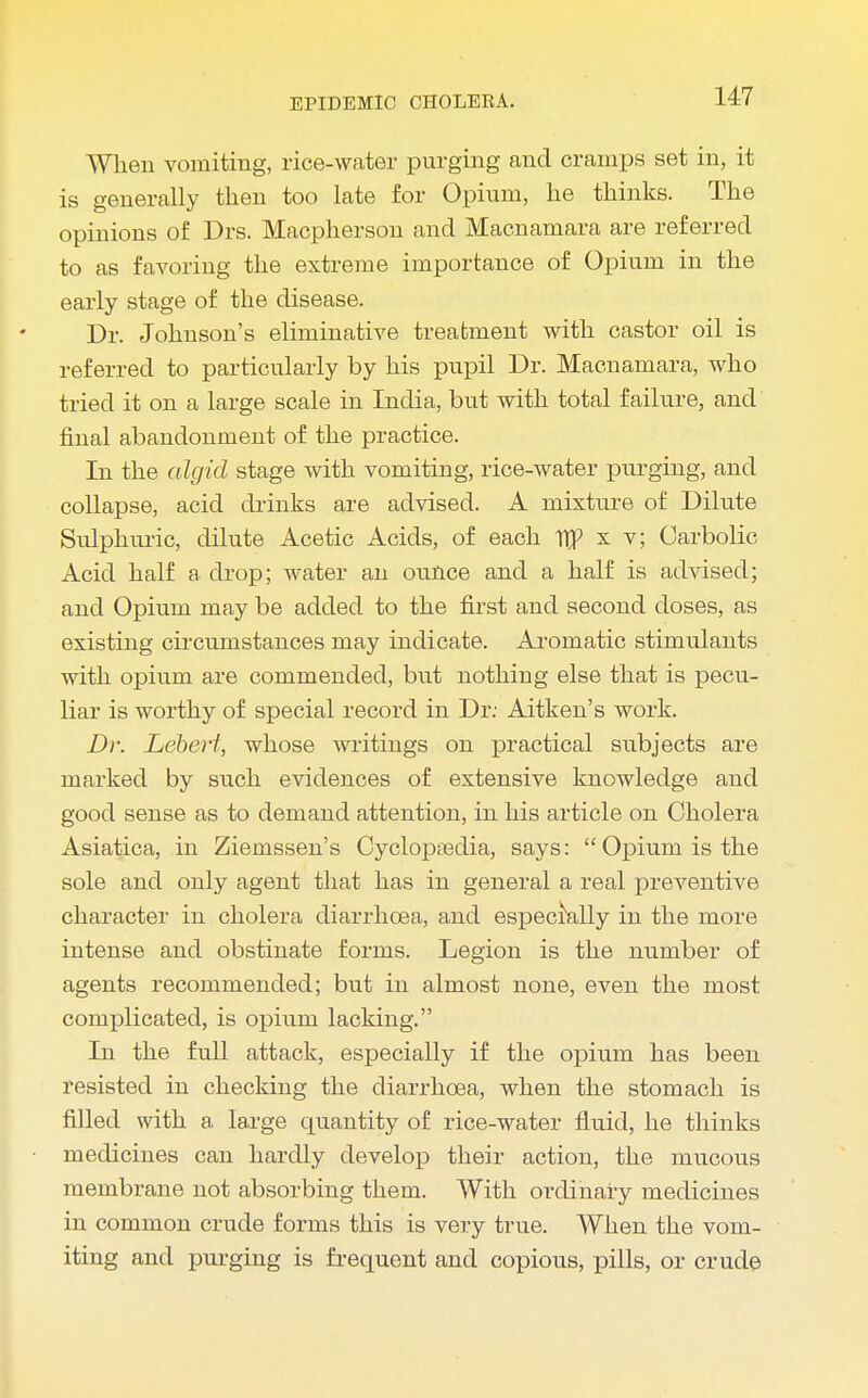 When vomiting, rice-water purging and cramps set in, it is generally then too late for Opium, he thinks. The opinions of Drs. Macpherson and Macnamara are referred to as favoring the extreme importance of Opium in the early stage of the disease. Dr. Johnson's eliminative treatment with castor oil is referred to particularly by his pupil Dr. Macnamara, who tried it on a large scale in India, but with total failure, and final abandonment of the practice. In the algid stage with vomiting, rice-water purging, and collapse, acid drinks are advised. A mixture of Dilute Sulphuric, dilute Acetic Acids, of each 1f x t; Carbolic Acid half a drop; water an ounce and a half is advised; and Opium may be added to the first and second doses, as existing circumstances may indicate. Aromatic stimulants with opium are commended, but nothing else that is pecu- liar is worthy of special record in Dr: Aitken's work. Dr. Lebert, whose writings on practical subjects are marked by such evidences of extensive knowledge and good sense as to demand attention, in his article on Cholera Asiatica, in Ziemssen's Cyclopedia, says: Opium is the sole and only agent that has in general a real preventive character in cholera diarrhoea, and especrally in the more intense and obstinate forms. Legion is the number of agents recommended; but in almost none, even the most complicated, is opium lacking. In the full attack, especially if the opium has been resisted in checking the diarrhoea, when the stomach is filled with a large quantity of rice-water fluid, he thinks • medicines can hardly develop their action, the mucous membrane not absorbing them. With ordinary medicines in common crude forms this is very true. When the vom- iting and purging is frequent and copious, pills, or crude