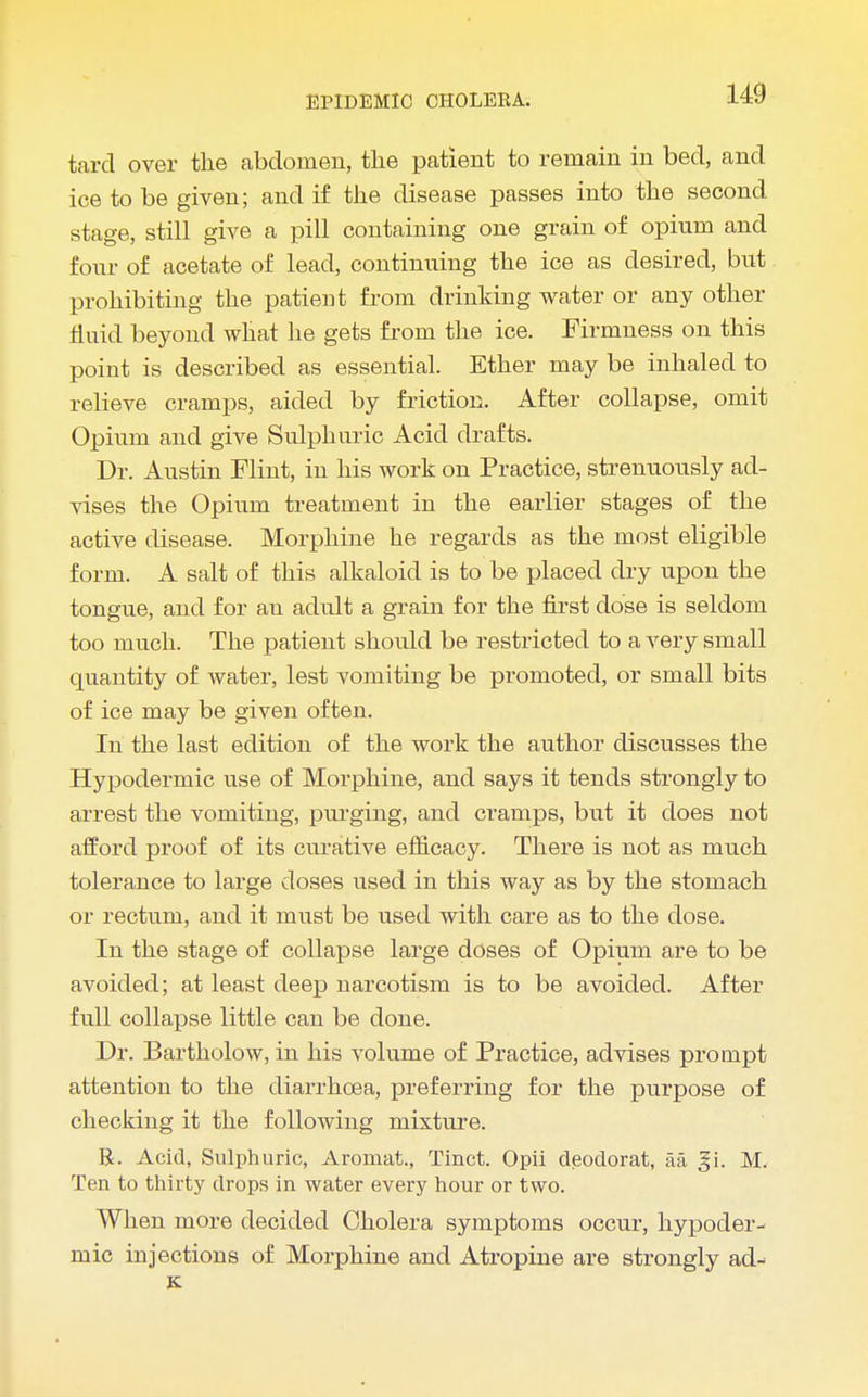 tard over the abdomen, the patient to remain in bed, and ice to be given; and if the disease passes into the second stage, still give a pill containing one grain of opium and four of acetate of lead, continuing the ice as desired, but prohibiting the patient from drinking water or any other fluid beyond what he gets from the ice. Firmness on this point is described as essential. Ether may be inhaled to relieve cramps, aided by friction. After collapse, omit Opium and give Sulphuric Acid drafts. Dr. Austin Flint, in his work on Practice, strenuously ad- vises the Opium treatment in the earlier stages of the active disease. Morphine he regards as the most eligible form. A salt of this alkaloid is to be placed dry upon the tongue, and for an adult a grain for the first dose is seldom too much. The patient should be restricted to a very small quantity of water, lest vomiting be promoted, or small bits of ice may be given often. In the last edition of the work the author discusses the Hypodermic use of Morphine, and says it tends strongly to arrest the vomiting, purging, and cramps, but it does not afford proof of its curative efficacy. There is not as much tolerance to large doses used in this way as by the stomach or rectum, and it must be used with care as to the dose. In the stage of collapse large doses of Opium are to be avoided; at least deep narcotism is to be avoided. After full collapse little can be done. Dr. Bartholow, in his volume of Practice, advises prompt attention to the diarrhoea, preferring for the purpose of checking it the following mixture. R. Acid, Sulphuric, Aromat., Tinct. Opii deodorat, aa gi. M. Ten to thirty drops in water every hour or two. When more decided Cholera symptoms occur, hypoder- mic injections of Morphine and Atropine are strongly ad- K