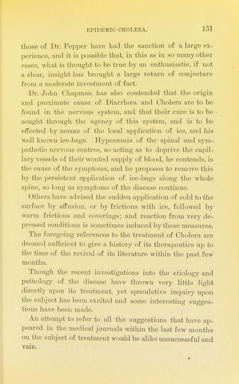 those of Dr. Pepper have had the sanction of a large ex- perience, and it is possible that, in this as in so many other cases, what is thought to be true by an enthusiastic, if not a clear, insight has brought a large return of conjecture from a moderate investment of fact. Dr. John Chapman has also contended that the origin and proximate cause of Diarrhoea and Cholera are to be found in the nervous system, and that their cure is to be sought through the agency of this system, and is to be effected by means of the local application of ice, and his well known ice-bags. HypeiTeniia of the spinal and sym- pathetic nervous centres, so acting as to deprive the capil- lary vessels of their wonted supply of blood, he contends, is the cause of the symptoms, and he proposes to remove this by the persistent application of ice-bags along the whole spine, so long as symptoms of the disease continue. Others have advised the sudden application of cold to the surface by affusion, or by frictions with ice, followed by warm frictions and coverings; and reaction from very de- pressed conditions is sometimes induced by these measures. The foregoing references to the treatment of Cholera are deemed sufficient to give a history of its therapeutics up to the time of the revival of its literature within the past few months. Though the recent investigations into the etiology and pathology of the disease have thrown very little light directly upon its treatment, yet speculative inquiry upon the subject has been excited and some interesting sugges- tions have been made. An attempt to refer to all the suggestions that have ap- peared in the medical journals within the last few months on the subject of treatment would be alike unsuccessful and vain.