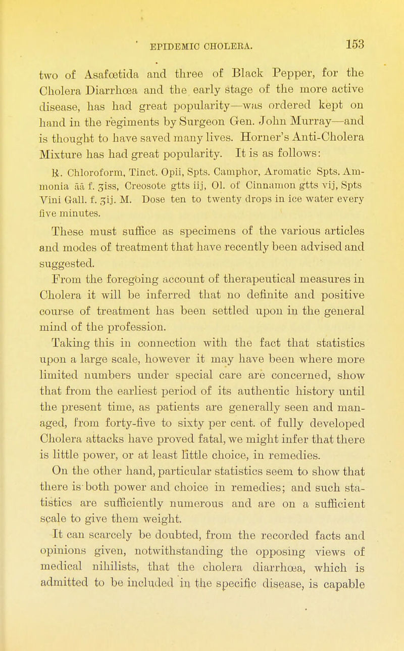 two of Asafoetida and three of Black Pepper, for the Cholera Diarrhoea and the early stage of the more active disease, has had great popularity—was ordered kept on hand in the regiments by Surgeon Gen. John Murray—and is thought to have saved many lives. Horner's Anti-Cholera Mixture has had great popularity. It is as follows: R. Chloroform, Tinct. Opii, Spts. Camphor. Aromatic Spts. Am- monia aa f. giss, Creosote gtts iij, 01. of Cinnamon gtts vij, Spts Vini Gall. f. jjij. M. Dose ten to twenty drops in ice water every five minutes. These must suffice as specimens of the various articles and modes of treatment that have recently been advised and suggested. From the foregoing account of therapeutical measures in Cholera it will be inferred that no definite and positive course of treatment has been settled upon in the general mind of the profession. Taking this in connection with the fact that statistics upon a large scale, however it may have been where more limited numbers under special care are concerned, show that from the earliest period of its authentic history until the present time, as patients are generally seen and man- aged, from forty-five to sixty per cent, of fully developed Cholera attacks have proved fatal, we might infer that there is little power, or at least little choice, in remedies. On the other hand, particular statistics seem to show that there is both power and choice in remedies; and such sta- tistics are sufficiently numerous and are on a sufficient scale to give them weight. It can scarcely be doubted, from the recorded facts and opinions given, notwithstanding the opposing views of medical nihilists, that the cholera diarrhoea, which is admitted to be included in the specific disease, is capable