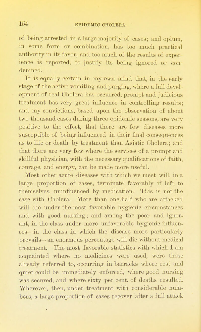 of being arrested in a large majority of cases; and opium, in some form or combination, has too much practical authority in its favor, and too much of the results of exper- ience is reported, to justify its being ignored or con- demned. It is equally certain in my own mind that, in the early stage of the active vomiting and purging, where a full devel- opment of real Cholera has occurred, prompt and judicious treatment has very great influence in controlling results; and my convictions, based upon the observation of about two thousand cases during three epidemic seasons, are very positive to the effect, that there are few diseases more susceptible of being influenced in their final consequences as to life or death by treatment than Asiatic Cholera; and that there are very few where the services of a prompt and skillful physician, with the necessary qualifications of faith, courage, and energy, can be made more useful. Most other acute diseases with which we meet will, in a large proportion of cases, terminate favorably if left to themselves, uninfluenced by medication. This is not the case with Cholera. More than one-half who are attacked will die under the most favorable hygienic circumstances and with good nursing; and among the poor and ignor- ant, in the class under more unfavorable hygienic influen- ces—in the class in which the disease more particularly prevails—an enormous percentage will die without medical treatment. The most favorable statistics with which I am acquainted where no medicines were used, were those already referred to, occurring in barracks where rest and quiet could be immediately enforced, where good nursing was secured, and where sixty per cent, of deaths resulted. Wherever, then, under treatment with considerable num- bers, a large proportion of cases recover after a full attack
