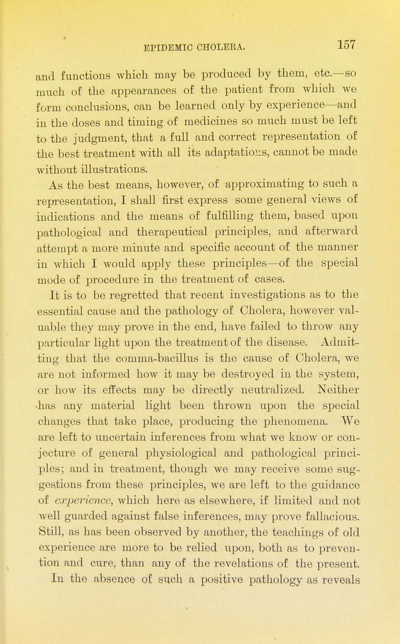 and functions which may be produced by them, etc.—so much of the appearances of the patient from which we form conclusions, can be learned only by experience—and in the doses and timing of medicines so much must be left to the judgment, that a full and correct representation of the best treatment with all its adaptations, cannot be made without illustrations. As the best means, however, of approximating to such a representation, I shall first express some general views of indications and the means of fulfilling them, based upon pathological and therapeutical principles, and afterward attempt a more minute and specific account of the manner in which I would apply these principles—of the special mode of procedure in the treatment of cases. It is to be regretted that recent investigations as to the essential cause and the pathology of Cholera, however val- uable they may prove in the end, have failed to throw any particular light upon the treatment of the disease. Admit- ting that the comma-bacillus is the cause of Cholera, we are not informed how it may be destroyed in the system, or how its effects may be directly neutralized. Neither •has any material light been thrown upon the special changes that take place, producing the phenomena. We are left to uncertain inferences from what we know or con- jecture of general physiological and pathological princi- ples; and in treatment, though we may receive some sug- gestions from these principles, we are left to the guidance of experience, which here as elsewhere, if limited and not well guarded against false inferences, may prove fallacious. Still, as has been observed by another, the teachings of old experience are more to be relied upon, both as to preven- tion and cure, than any of the revelations of the present. In the absence of such a positive pathology as reveals