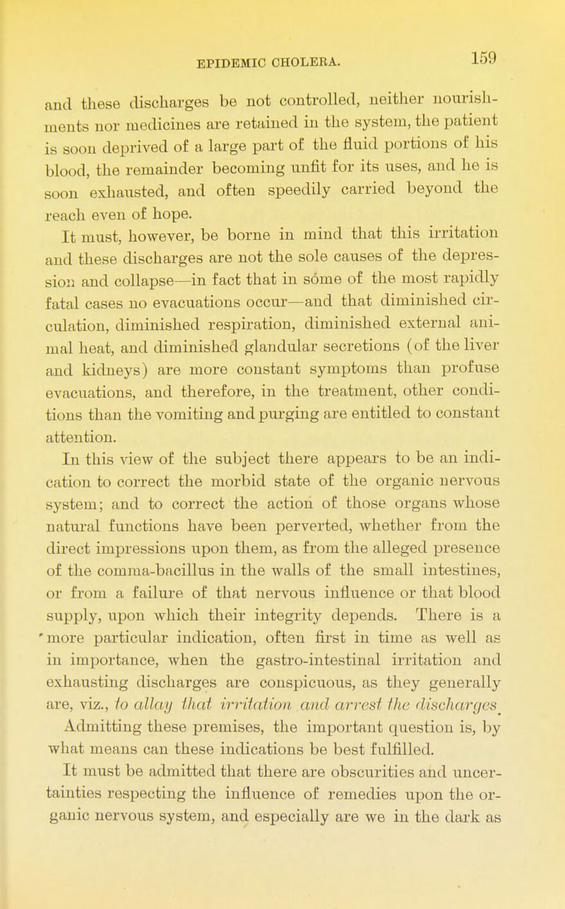 and these discharges be not controlled, neither nourish- ments nor medicines are retained in the system, the patient is soon deprived of a large part of the fluid portions of his blood, the remainder becoming unfit for its uses, and he is soon exhausted, and often speedily carried beyond the reach even of hope. It must, however, be borne in mind that this irritation and these discharges are not the sole causes of the depres- sion and collapse—in fact that in some of the most rapidly fatal cases no evacuations occur—and that diminished cir- culation, diminished respiration, diminished external ani- mal heat, and diminished glandular secretions (of the liver and kidneys) are more constant symptoms than profuse evacuations, and therefore, in the treatment, other condi- tions than the vomiting and purging are entitled to constant attention. In this view of the subject there appears to be an indi- cation to correct the morbid state of the organic nervous system; and to correct the action of those organs whose natural functions have been perverted, whether from the direct impressions upon them, as from the alleged presence of the comma-bacillus in the walls of the small intestines, or from a failure of that nervous influence or that blood supply, upon which their integrity depends. There is a 'more particular indication, often first in time as well as in importance, when the gastro-intestinal irritation and exhausting discharges are conspicuous, as they generally are, viz., to allay that irritation and arrest the discharges Admitting these premises, the important question is, by what means can these indications be best fulfilled. It must be admitted that there are obscurities and uncer- tainties respecting the influence of remedies upon the or- ganic nervous system, and especially are we in the dark as