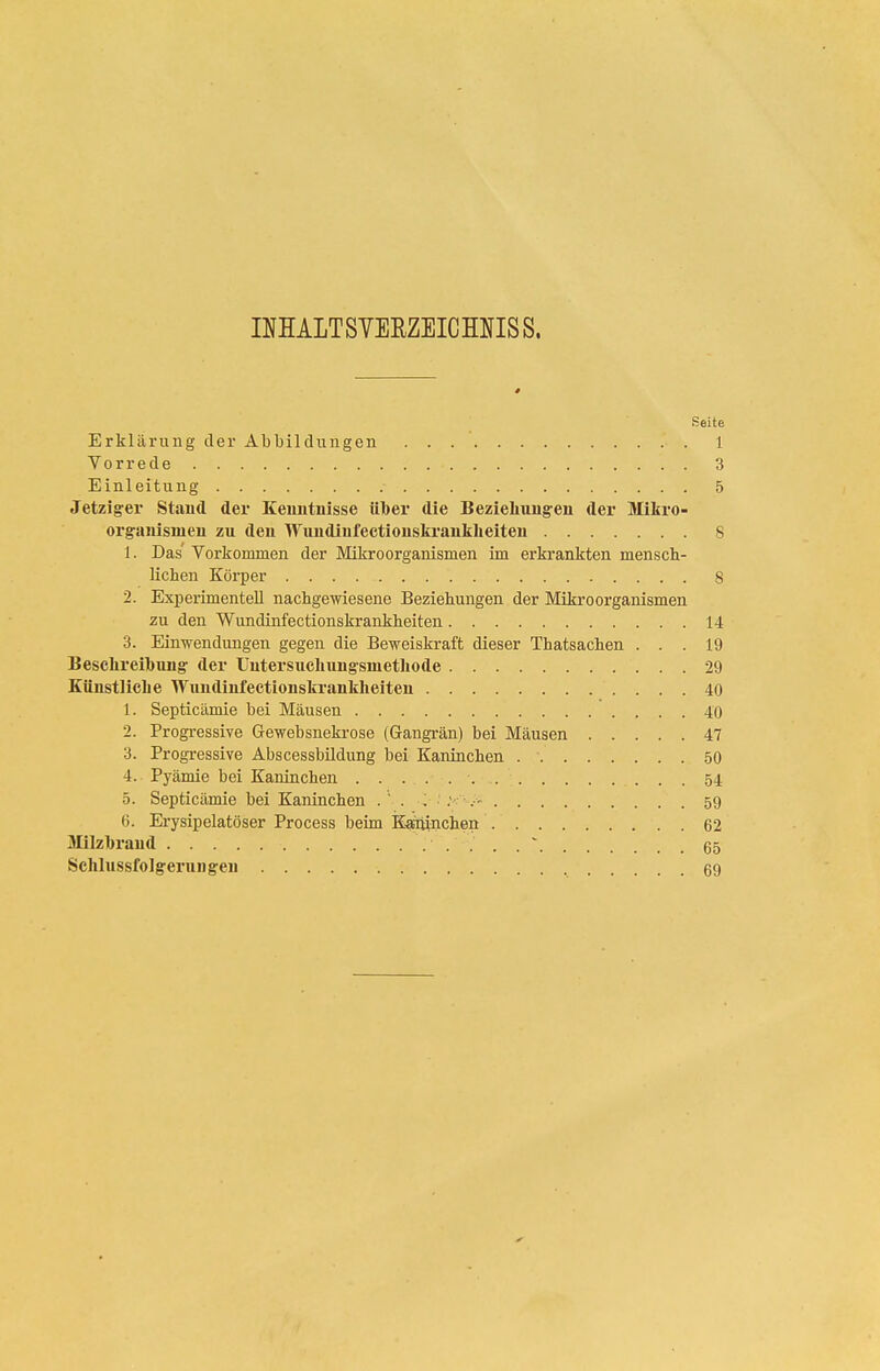 INHALTSVERZEICMISS. Seite Erklärung der Abbildungen 1 Vorrede 3 Einleitung 5 Jetzig'er Stand der Keuntnisse ülber die Bezieliuugen der Mikro- organisineu zu den Wiindinfectiouskrauklieiteu 8 1. Das Vorkommen der Mikroorganismen im erkrankten mensch- lichen Körper 8 2. Experimentell nachgewiesene Beziehungen der Mikroorganismen zu den Wundinfectionskrankheiten 14 3. Einwendungen gegen die Beweiskraft dieser Thatsachen ... 19 Beschreil)Tuig- der Uutersucluingsmetliode 29 Küustliclie Wundinfectionskrankheiten 40 1. Septicämie bei Mäusen 40 2. Progressive Gewebsnekrose (Gangrän) bei Mäusen 47 3. Progressive Äbscessbüdung bei Kaninchen 50 4. Pyämie bei Kaninchen 54 5. Septicämie bei Kaninchen .  . ■ 59 6. Erysipelatöser Process beim Kaittinchen 62 Milzlbraud . . . ' 65 Sehlussfolgerungen 69