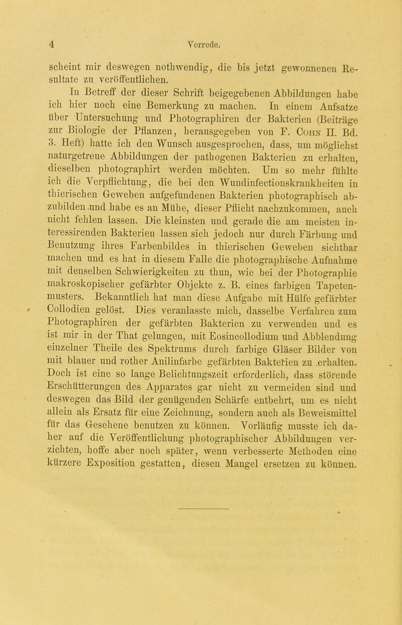 scheint mir deswegen nothwendig, die bis jetzt gewonnenen Re- sultate zu veröflfentliclien. In Betreff der dieser Schrift beigegebenen Abbildungen habe ich hier noch eine Bemerkung zu machen. In einem Aufsatze über Untersuchung und Photogi-aphireu der Bakterien (Beiträge zur Biologie der Pflanzen, herausgegeben von F. Cohn II. Bd. 3. Heft) hatte ich den Wunsch ausgesprochen, dass, um möglichst naturgetreue Abbildungen der pathogenen Bakterien zu erhalten, dieselben photographirt werden möchten. Um so mehr fühlte ich die Verpflichtung, die bei den Wundinfectionskrankheiten in thierischen Geweben aufgefundenen Bakterien photographisch ab- zubilden .und habe es an Mühe, dieser Pflicht nachzukommen, auch nicht fehlen lassen. Die kleinsten und gerade die am meisten in- teressirenden Bakterien lassen sich jedoch nui- dm-ch Färbung und Benutzung ihres Farbenbildes in thierischen Geweben sichtbar machen und es hat in diesem Falle die photographische Aufnahme mit denselben Schwierigkeiten zu thun, wie bei der Photographie makroskopischer gefärbter Objekte z. B. eines farbigen Tapeten- musters. Bekanntlich hat man diese Aufgabe mit Hülfe gefärbter / Collodien gelöst. Dies veranlasste mich, dasselbe Verfahren zum Photographiren der gefärbten Bakterien zu verwenden und es ist mir in der That gelungen, mit EosincoUodium und Abbiendung einzelner Theile des Spektrums durch farbige Gläser Bilder von mit blauer und rother Anilinfarbe gefärbten Baktelieu zu .erhalten. Doch ist eine so lange Belichtungszeit erforderlich, dass störende Erschütterungen des Apparates gar nicht zu vermeiden sind und deswegen das Bild der genügenden Schärfe entbehrt, um es nicht allein als Ersatz für eine Zeichnung, sondern auch als Beweismittel für das Gesehene benutzen zu können. Vorläufig musste ich da- her auf die Veröffentlichung photographischer Abbildungen ver- zichten, hoffe aber noch später, wenn verbesserte Methoden eine kürzere Exposition gestatten, diesen Mangel ersetzen zu können.