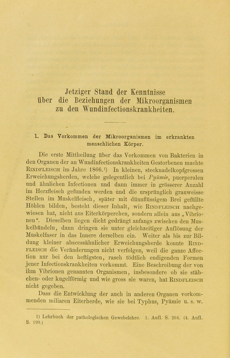 Jetziger Stand der Kenntnisse über die Beziehungen der Mikroorganismen zu den Wundinfectionskranldieiten. 1. Das Vorkommen der Mikroorganismen im erkrankten menschlichen Körper. Die erste Mittlieiluag über das Vorkommen von Bakterien in den Organen der an Wundinfectionski-ankheiten Gestorbenen machte KiNDPLEiscH im Jahre 1866.0 In kleinen, stecknadelkopfgrossen Erweichungsherden, welche gelegentlich bei Pyümie^ puerperalen und ähnlichen Infectionen und dann immer in grösserer Anzahl im Herzfleisch gefunden werden und die ursprünglich grauweisse Stellen im Muskelfleisch, später mit dünnflüssigem Brei gefüllte Höhlen bilden, besteht dieser Inhalt, wie Rindfleisch nachge- wiesen hat, nicht aus Eiterkörperchen, sondern allein aus „ Vibrio- nen Dieselben liegen dicht gedrängt anfangs zwischen den Mus- kelbündeln, dann dringen sie unter gleichzeitiger Auflösung der Muskelfaser in das Innere derselben ein. Weiter als bis zur Bil- dung kleiner abscessähnlicher Erweichungsherde konnte Rikd- FLEiscH die Veränderungen nicht verfolgen, weil die ganze Affec- tion nur bei den heftigsten, rasch tödtlich endigenden Formen jener Infectionskrankheiten vorkommt. Eine Beschreibung der von ihm Vibrionen genannten Organismen, insbesondere ob sie Stäb- chen- oder kugelförmig und wie gross sie waren, hat Rindfleisch nicht gegeben. Dass die Entwicklung der auch in anderen Organen vorkom- menden miliaren Eiterherde, wie sie bei Typhus, Pyämie u. s. w. 1) Lehrbuch der pathologischen Gewebelehre. I. Aufl. S. 201. (4. Aufl. S. 199.)