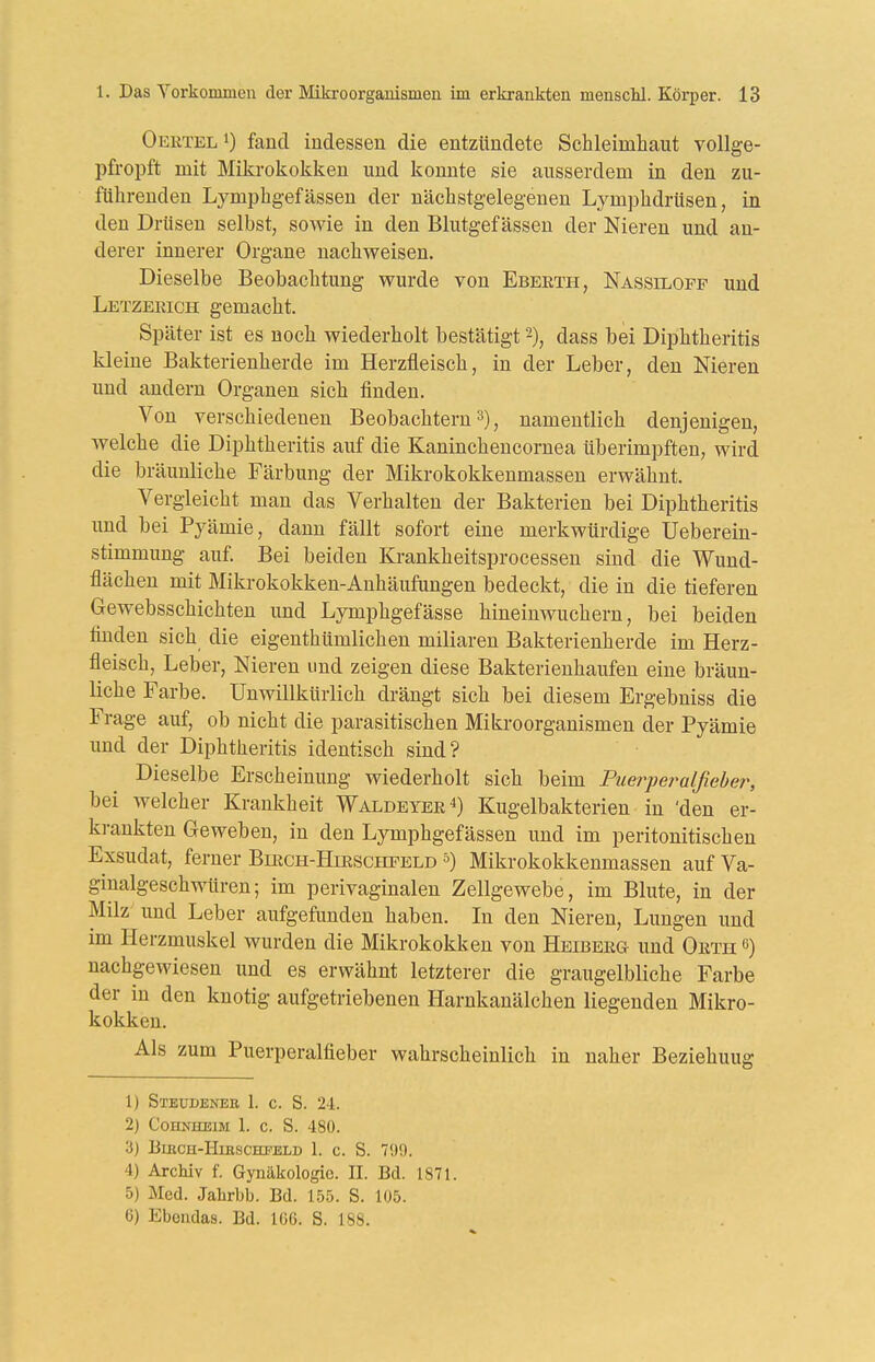 Oerteli) fand indessen die entzündete Schleimhaut vollge- pfropft mit Mikrokokken und konnte sie ausserdem in den zu- führenden Lj^mphgefässen der nächstgelegenen Lymphdrüsen, in den Drüsen selbst, sowie in den Blutgefässen der Nieren und an- derer innerer Organe nachweisen. Dieselbe Beobachtung wurde von Ebeeth, Nassiloff und Letzerich gemacht. Später ist es noch wiederholt bestätigt -), dass bei Diphtheritis kleine Bakterienherde im Herzfleisch, in der Leber, den Nieren und andern Organen sich finden. Von verschiedenen Beobachtern , namentlich denjenigen, welche die Diphtheritis auf die Kaninchencornea überimpften, wird die bräunliche Färbung der Mikrokokkenmassen erwähnt. Vergleicht man das Verhalten der Bakterien bei Diphtheritis imd bei Pyämie, dann fällt sofort eine merkwürdige Ueberein- stimmung auf. Bei beiden Krankheitsprocessen sind die Wund- flächen mit Mikrokokken-Anhäufungen bedeckt, die in die tieferen Gewebsschichten und Lymphgefässe hineinwuchern, bei beiden finden sich die eigenthümlichen miliaren Bakterienherde im Herz- fleisch, Leber, Nieren und zeigen diese Bakterieuhaufen eine bräun- liche Farbe. Unwillkürlich drängt sich bei diesem Ergebniss die Frage auf, ob nicht die parasitischen Mikroorganismen der Pyämie und der Diphtheritis identisch sind? Dieselbe Erscheinung wiederholt sich beim Puerpet^alßebe?', bei welcher Krankheit Waldeyer^) Kugelbakterien in 'den er- krankten Geweben, in den Lymphgefässen und im peritonitischen Exsudat, ferner Birch-Hirschpeld Mikrokokkenmassen auf Va- ginalgeschwüren; im perivaginalen Zellgewebe, im Blute, in der Milz und Leber aufgefunden haben. In den Nieren, Lungen und im Herzmuskel wurden die Mikrokokken von Heiberg und Orth 6) nachgewiesen und es erwähnt letzterer die graugelbliche Farbe der in den knotig aufgetriebeneu Harnkanälchen liegenden Mikro- kokken. Als zum Puerperalfieber wahrscheinlich in naher Beziehung 1) Steudeneb 1. c. S. 2-i. 2) Cohnheim 1. c. S. 480. 3) B1BCH-H1R.SCHFELD 1. c. S. 790. 4) Archiv f. Gynäkologie. II. Bd. 1871. 5) Med. Jahrbb. Bd. 155. S. 105. 6) Ebendas. Bd. 106. S. 188.
