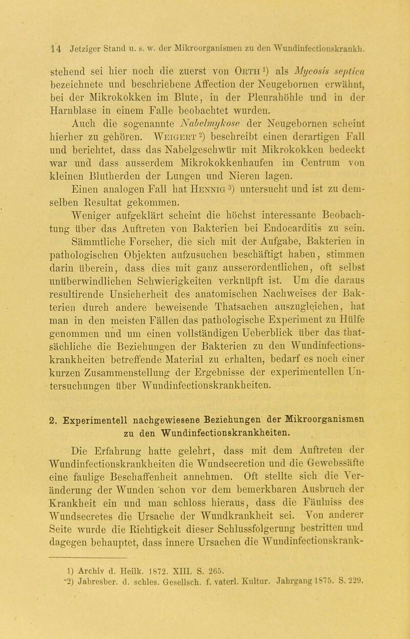 stelieucl sei hier noch die zuerst von Outh^) als Mycosis seplica bezeichnete und beschriebene Aflfection der Neugebornen erwähnt, bei der Mikrokokken im Blute, in der Pleurahöhle und in der Harnblase in einem Falle beobachtet wurden. Auch die sogenannte Nuhelmykosc. der Neugebornen scheint hierher zu gehören. Weigert 2) beschreibt einen derartigen Fall und berichtet, dass das Nabelgeschwür mit Mikrokokken bedeckt war und dass ausserdem Mikrokokkenhaufen im Centrum von kleinen Blutherden der Lungen und Nieren lagen. Einen analogen Fall hat Hennig untersucht und ist zu dem- selben Kesultat gekommen. Weniger aufgeklärt scheint die höchst interessante Beobach- tung über das Auftreten von Bakterien bei Endocarditis zu sein. Sämmtliche Forscher, die sich mit der Aufgabe, Bakterien in pathologischen Objekten aufzusuchen beschäftigt haben, stimmen darin überein, dass dies mit ganz ausserordentlichen, oft selbst unüberwindlichen Schwierigkeiten verknüpft ist. Um die daraus resultirende Unsicherheit des anatomischen Nachweises der Bak- terien durch andere beweisende Thatsachen auszugleichen, hat man in den meisten Fällen das pathologische Experiment zu Hülfe genommen und um einen vollständigen Ueberblick über das that- sächliche die Beziehungen der Bakterien zu den Wundinfections- krankheiten betreffende Material zu erhalten, bedarf es noch einer kurzen Zusammenstellung der Ergebnisse der experimentellen Un- tersuchungen über Wundinfectionskrankheiten. 2. Experimentell nachgewiesene Beziehungen der Mikroorganismen zu den Wundinfectionskrankheiten. Die Erfahrung hatte gelehrt, dass mit dem Auftreten der Wundinfectionskrankheiten die Wundsecretion und die Gewebssäfte eine faulige Beschaffenheit annehmen. Oft stellte sich die Ver- änderung der Wunden schon vor dem bemerkbaren Ausbruch der Krankheit ein und man schloss hieraus, dass die Fäulniss des Wundsecretes die Ursache der Wundkrankheit sei. Von anderer Seite Avurde die Richtigkeit dieser Schlussfolgerung bestritten und dagegen behauptet, dass innere Ursachen die Wundinfectionskrank- 1) Archiv d. Ileilk. 1872. XIII. S. 265. 2) Jabresber. d. schles. Gcsellsch. f. vatcrl. Kultur. Jahrgang 1S75. S. 22'J.