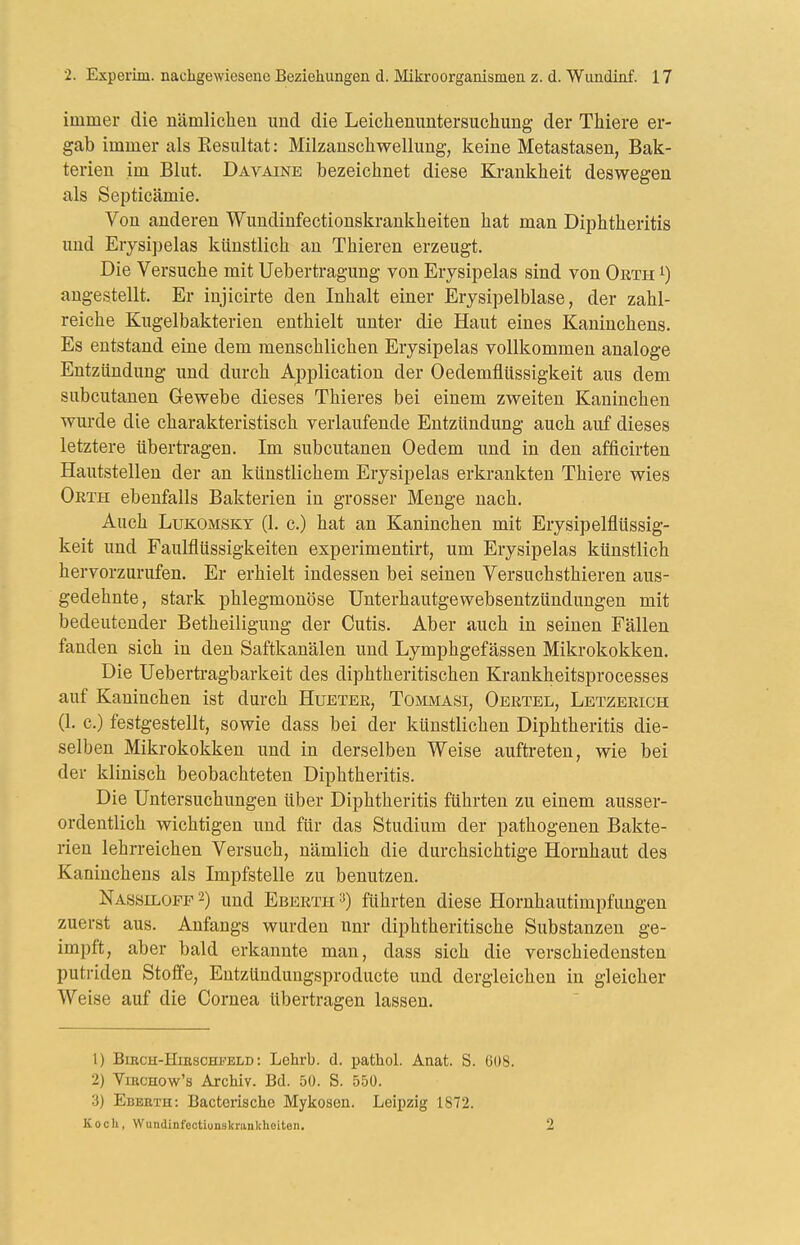 immer die nämliclieu und die Leichenuntersuchung der Thiere er- gab immer als Resultat: Milzanschwellung, keine Metastasen, Bak- terien im Blut. Davaine bezeichnet diese Ki-ankheit deswegen als Septicämie. Von anderen Wundinfectionskrankheiten hat man Diphtheritis und Erysipelas künstlich an Thieren erzeugt. Die Versuche mit Uebertragung von Erysipelas sind von Orth ^) angestellt. Er injicirte den Inhalt einer Erysipelblase, der zahl- reiche Kugelbakterien enthielt unter die Haut eines Kaninchens. Es entstand eine dem menschlichen Erysipelas vollkommen analoge Entzündung und durch Application der Oedemflüssigkeit aus dem subcutanen Gewebe dieses Thieres bei einem zweiten Kaninchen wurde die charakteristisch verlaufende Entzündung auch auf dieses letztere übertragen. Im subcutanen Oedem und in den afficirten Hautstelleu der an künstlichem Erysipelas erkrankten Thiere wies Orth ebenfalls Bakterien in grosser Menge nach. Auch LuKOMSKY (1. c.) hat an Kaninchen mit Erysipelflüssig- keit und Faulflüssigkeiten experimentirt, um Erysipelas künstlich hervorzurufen. Er erhielt indessen bei seinen Versuchsthieren aus- gedehnte, stark phlegmonöse Unterhautgewebsentzündungen mit bedeutender Betheiligung der Cutis. Aber auch in seinen Fällen fanden sich in den Saftkanälen und Lymphgefässen Mikrokokken. Die Uebertragbarkeit des diphtheritischen Krankheitsprocesses auf Kaninchen ist durch Huetee, Tommasi, Oertel, Letzerigh (1. c.) festgestellt, sowie dass bei der künstlichen Diphtheritis die- selben Mikrokokken und in derselben Weise aufti-eten, wie bei der klinisch beobachteten Diphtheritis. Die Untersuchungen über Diphtheritis führten zu einem ausser- ordentlich wichtigen und für das Studium der pathogenen Bakte- rien lehrreichen Versuch, nämlich die durchsichtige Hornhaut des Kaninchens als Impfstelle zu benutzen. Nassiloff 2) und Eberth =>) führten diese Hornhautimpfungen zuerst aus. Anfangs wurden unr diphtheritische Substanzen ge- impft, aber bald erkannte man, dass sich die verschiedensten putiiden Stoffe, Entzündungsproducte und dergleichen in gleicher Weise auf die Cornea übertragen lassen. 1) BiRCH-HiESCHi'ELD: Lehrb. d. pathol. Anat. S. 608. 2) ViBCHow's Archiv. Bd. 50. S. 550. 3) Edeeth: Bacterische Mykosen. Leipzig 1872. Koch, Wundinfeotiunskrankheiten.