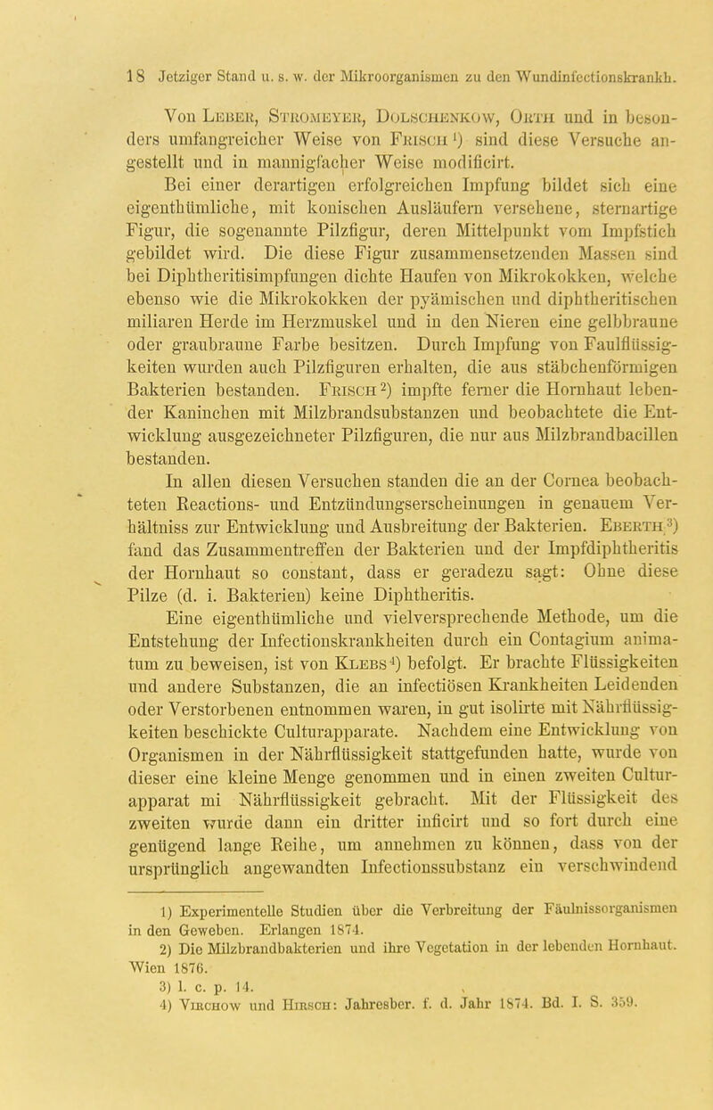 Von Lebek, Stuomeyek, Dolschenkow, Oimi und in beson- ders umfangreicher Weise von Frisch ') sind diese Versuche an- gestellt und in mannigfacher Weise modificirt. Bei einer derartigen erfolgreichen Impfung bildet sich eine eigenthümliche, mit konischen Ausläufern versehene, sternartige Figur, die sogenannte Pilzfigur, deren Mittelpunkt vom Impfstich gebildet wird. Die diese Figur zusammensetzenden Massen sind bei Diphtheritisimpfungen dichte Haufen von Mikrokokken, welche ebenso wie die Mikrokokken der pyämischen und diphtheritischen miliaren Herde im Herzmuskel und in den Nieren eine gelbbraune oder graubraune Farbe besitzen. Durch Impfung von Faulflüssig- keiten wurden auch Pilzfiguren erhalten, die aus stäbchenförmigen Bakterien bestanden. Feisgh 2) impfte femer die Hornhaut leben- der Kaninchen mit Milzbrandsubstanzen und beobachtete die Ent- wicklung ausgezeichneter Pilzfiguren, die nur aus Milzbrandbacillen bestanden. In allen diesen Versuchen standen die an der Cornea beobach- teten Reactions- und Entzündungserscheinungen in genauem Ver- hältniss zur Entwicklung und Ausbreitung der Bakterien. Eberth fand das Zusammentreffen der Bakterien und der Impfdiphtheritis der Hornhaut so constant, dass er geradezu sagt: Ohne diese Pilze (d. i. Bakterien) keine Diphtheritis. Eine eigenthümliche und vielversprechende Methode, um die Entstehung der Infectionskrankheiten durch ein Contagium auima- tum zu beweisen, ist von Klebs'^) befolgt. Er brachte Flüssigkeiten und andere Substanzen, die an infectiösen Ki-ankheiten Leidenden oder Verstorbenen entnommen waren, in gut isolirte mit Nähriiüssig- keiten beschickte Culturapparate. Nachdem eine Entwicklung von Organismen in der Nährflüssigkeit stattgefunden hatte, wurde von dieser eine kleine Menge genommen und in einen zweiten Cultur- apparat mi Nährflüssigkeit gebracht. Mit der Flüssigkeit des zweiten wurde dann ein dritter inficirt und so fort durch eine genügend lange Reihe, um annehmen zu können, dass von der ursprünglich angewandten Infectionssubstanz ein verschwindend 1) Experimentelle Studien über die Verbreitung der Fäulnissorganismen in den Geweben. Erlangen 1874. 2) Die Milzbrandbakterien und ihre Vegetation in der lebenden Hornhaut. Wien 1876. 3) 1. c. p. 14. 4) ViKCHow und Hirsch: Jahresber. f. d. Jahr 1874. Bd. I. S. 359.