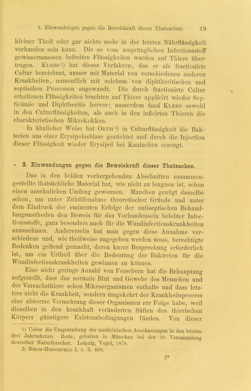 kleiner Theil oder gar nichts mehr in der letzten Nährfltissigkeit vorhanden sein kann. Die so vom ursprünglichen Infectionsstoflf gewissermaassen befreiten Flüssigkeiten wurden auf Thiere über- tragen. KlebsO hat dieses Verfahren, das er als fractionirte Cultur bezeichnet, ausser mit Material von verschiedenen anderen Krankheiten, namentlich mit solchem von diphtheritischen und septischen Processen angewandt. Die durch fractionirte Cultur erhaltenen Flüssigkeiten brachten auf Thiere applicirt wieder Sep- ticämie und Diphtheritis hervor; ausserdem fand Klebs sowohl in den Culturfiüssigkeiten, als auch in den inficirten Thieren die charakteristischen Mikrokokken. In ähnlicher Weise hat Oetii^) in Culturflüssigkeit die Bak- terien aus einer Erysipelasblase gezüchtet und durch die Injection dieser Flüssigkeit wieder Erysipel bei Kaninchen erzeugt. • 8. Einwendungen gegen die Beweiskraft dieser Thatsachen. Das in den beiden vorhergehenden Abschnitten zusammen- gestellte thatsächliche Material hat, wie nicht zu leugnen ist, schon einen ansehnlichen Umfang gewonnen. Manchen genügt dasselbe schon, um unter ZuhUlfenahme theoretischer Gründe und unter dem Eindruck der eminenten Erfolge der antiseptischen Behand- lungsmethoden den Beweis für das Vorhandensein belebter Infec- tionsstoffe, ganz besonders auch für die Wundinfectionskrankheiten anzunehmen. Andererseits hat man gegen diese Annahme ver- schiedene und, wie theilweise zugegeben werden muss, berechtigte Bedenken geltend gemacht, deren kurze Besprechung erforderlich ist, um ein Urtheil über die Bedeutung der Bakterien für die Wundinfectionskrankheiten gewinnen zu können. Eine nicht geringe Anzahl von Forschern hat die Behauptung aufgestellt, dass das normale Blut und Gewebe des Menschen und der Versuchsthiere schon Mikroorganismen enthalte und dass letz- tere nicht die Krankheit, sondern umgekehrt der Krankheitsprocess eine abnorme Vermehrung dieser Organismen zur Folge habe, weil dieselben in den krankhaft veränderten Säften des thierischen Körpers günstigere Existenzbedingungen fänden. Von dieser 1) lieber die Umgestaltung der medicinischen Anschauungen in den letzten drei Jahrzehnten. Rede, gehalten in München bei der .50. Versammlung deutscher Naturforscher. Leipzig, Vogel, 1878. 2) BiRCH-HlBSCHFELD I. C. S. 608. 2*