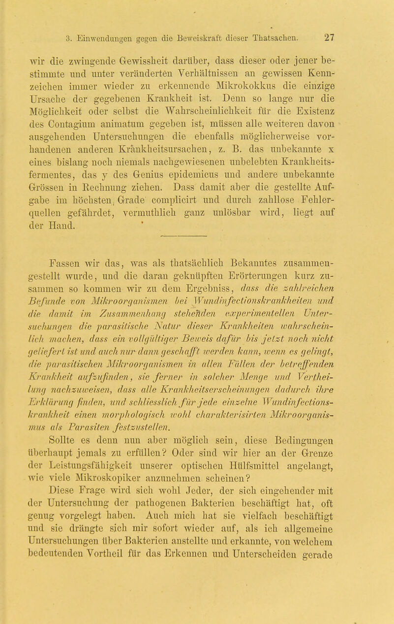 wir die zwingende Gewisslieit darüber, dass dieser oder jeuer be- stimmte und unter veränderten Verhältnissen an gewissen Kenn- zeichen immer wieder zu erkennende Mikrokokkus die einzige Ursache der gegebenen Krankheit ist. Denn so lange nur die Möo-lichkeit oder selbst die Wahrscheinlichkeit für die Existenz des Contagium animatum gegeben ist, müssen alle weiteren davon ausgehenden Untersuchungen die ebenfalls möglicherweise vor- handenen anderen Krankheitsursachen, z. B. das unbekannte x eines bislang noch niemals nachgewiesenen unbelebten Krankheits- fermentes, das y des Genius epidemicus und andere unbekannte Grössen in Rechnung ziehen. Dass damit aber die gestellte Auf- gabe im höchsten, Grade complicirt und durch zahllose Fehler- quellen gefährdet, vermuthlich ganz unlösbar wird, liegt auf der Hand. Fassen wir das, was als thatsächlich Bekanntes zusammen- gestellt wurde, und die daran geknüpften Erörterungen kurz zu- sammen so kommen wir zu dem Ergebniss, dass die sahireichen Befunde vo7i 31ik?'Oorf/a?üsmen bei WundinfectionskiHinkheiien imd die damit im Zusammenhancj steheJiden experimentellen ü?iter- suchunyen die parasitische Natur dieser Krankheiten wahrschein- lich machen, dass ein rwUyüItiger Beweis dafür bis jetzt noch nicht geliefert ist und auch nur dann geschafft werden kann, wenn es gelingt, die 'parasitischen Mikroorganismen in allen Füllen der betreffenden Krankheit aufz,ufinde7i, sie ferner in solcher Menge und Verthei- lung nachzuweisen, dass alle Kranhheitserscheinungen dadurch Uwe Erklürung finden, tind schliesslich für jede einzelne Wundinfections- krankheit einen morphologisch icolil cliarakterisirten Mikroorganis- mus als Parasiten festzustellen. Sollte es denn nun aber möglich sein, diese Bedingungen überhaupt jemals zu erfüllen? Oder sind wir hier an der Grenze der Leistungsfähigkeit unserer optischen Hülfsmittel angelangt, wie viele Mikroskopiker anzunehmen scheinen? Diese Frage wird sich wohl Jeder, der sich eingehender mit der Untersuchung der pathogenen Bakterien beschäftigt hat, oft genug vorgelegt haben. Auch micli hat sie vielfach beschäftigt und sie drängte sich mir sofort wieder auf, als ich allgemeine Untersuchungen über Bakterien anstellte und erkannte, von welchem bedeutenden Vortheil für das Erkennen und Unterscheiden gerade