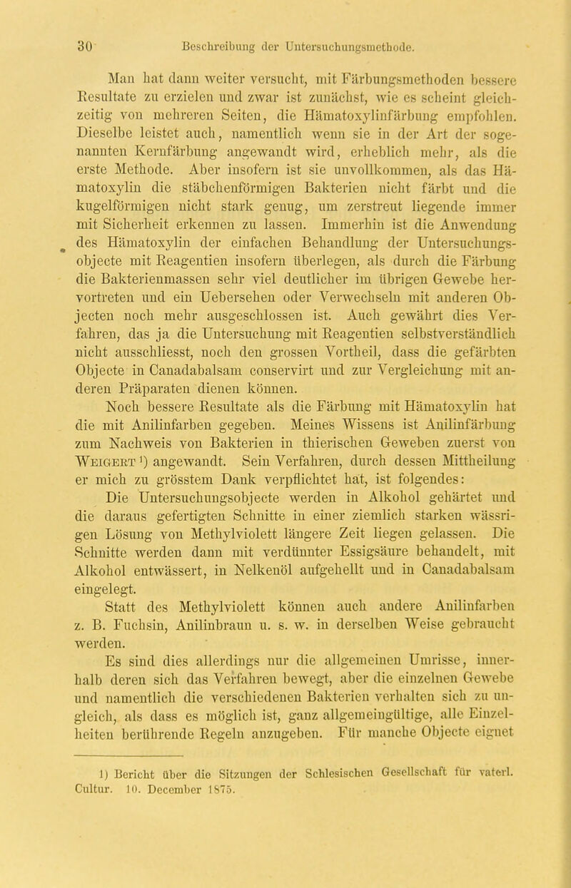 Man hat dann weiter versucht, mit Färbungsmethoden bessere Eesiiltate zu erzielen und zwar ist zunächst, wie es scheint gleich- zeitig von mehreren Seiten, die Hämatoxylinfärbung empfohlen. Dieselbe leistet auch, namentlich wenn sie in der Art der soge- nannten Kernfärbung angewandt wird, erheblich mehr, als die erste Methode. Aber insofern ist sie unvollkommen, als das Hä- matoxyliu die stäbchenförmigen Bakterien nicht färbt und die kugelförmigen nicht stark genug, um zerstreut liegende immer mit Sicherheit erkennen zu lassen. Immerhin ist die Anwendung des Hämatoxylin der einfachen Behandlung der Untersuchungs- objecte mit Eeagentien insofern überlegen, als durch die Färbung die Bakterienmassen sehr viel deutlicher im übrigen Gewebe her- vortreten und ein Uebersehen oder Verwechseln mit anderen Ob- jecten noch mehr ausgeschlossen ist. Auch gewährt dies Ver- fahren, das ja die Untersuchung mit Eeagentien selbstverständlich nicht ausschliesst, noch den grossen Vortheil, dass die gefärbten Objecte in Canadabalsam conservirt und zur Vergleichung mit an- deren Präparaten dienen können. Noch bessere Eesultate als die Färbung mit Hämatoxylin hat die mit Anilinfarben gegeben. Meines Wissens ist Anilinfärbung zum Nachweis von Bakterien in thierischen Geweben zuerst von Weigert ') angewandt. Sein Verfahren, durch dessen Mittheilung er mich zu grösstem Dank verpflichtet hat, ist folgendes: Die Untersuchungsobjecte werden in Alkohol gehärtet imd die daraus gefertigten Schnitte in einer ziemlich starken wässri- gen Lösung von Methylviolett längere Zeit liegen gelassen. Die Schnitte werden dann mit verdünnter Essigsäure behandelt, mit Alkohol entwässert, in Nelkenöl aufgehellt und in Canadabalsam eingelegt. Statt des Methylviolett können aucli andere Anilinfarben z. B. Fuchsin, Anilinbraun u. s. w. in derselben Weise gebraucht werden. Es sind dies allerdings nur die allgemeinen Umrisse, inner- halb deren sich das Verfahren bewegt, aber die einzelnen Gewebe und namentlich die verschiedenen Bakterien verhalten sich zu un- gleich, als dass es möglich ist, ganz allgemeingültige, alle Einzel- heiten berührende Eegeln anzugeben. Für manche Objecte eignet 1) Bericht über die Sitzungen der Schlesischen Gesellschaft für vatcrl. Cultur. 10. December I&75.