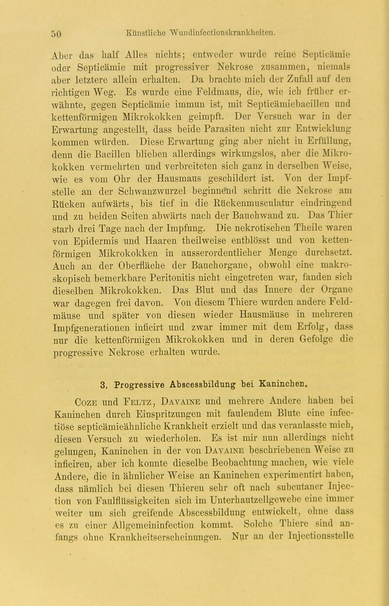 Aber das half Alles nichts; entweder wui'de reine Septicämie oder Septicämie mit progressiver Nekrose zusammen, niemals aber letztere allein erhalten. Da brachte mich der Zufall auf den richtigen Weg. Es wurde eine Feldmaus, die, wie ich früher er- Avähnte, gegen Septicämie immun ist, mit Septicämiebacillen und kettenförmigen Mikrokokken geimpft. Der Versuch war in der Erwartung angestellt, dass beide Parasiten nicht zur Entwicklung kommen würden. Diese Erwartung ging aber nicht in Erfüllung, denn die Bacillen blieben allerdings wirkungslos, aber die Mikro- kokken vermehrten und verbreiteten sich ganz in derselben Weise, wie es vom Ohr der Hausmaus geschildert ist. Von der Impf- stelle an der Schwanzwurzel beginnend schritt die Nekrose am Kücken aufwärts, bis tief in die Rückenmusculatur eindringend und zu beiden Seiten abwärts nach der Bauchwand zu. Das Thier starb drei Tage nach der Impfung. Die nekrotischen Theile waren von Epidermis und Haaren theilweise entblösst und von ketten- förmigen Mikrokokken in ausserordentlicher Menge durchsetzt. Auch an der Oberfläche der Bauchorgane, obwohl eine makro- skopisch bemerkbare Peritonitis nicht eingetreten war, fanden sich dieselben Mikrokokken. Das Blut und das Innere der Organe war dagegen frei davon. Von diesem Thiere wurden andere Feld- mäuse und später von diesen wieder Hausmäuse in mehreren Impfgenerationen inficirt und zwar immer mit dem Erfolg, dass nur die kettenförmigen Mikrokokken und in deren Gefolge die progressive Nekrose erhalten wurde. 3. Progressive Abscessbildung bei Kaninchen. CozE und Feltz, Davaine und mehrere Andere haben bei Kaninchen durch Einspritzungen mit faulendem Blute eine infec- tiöse septicämieähnliche Krankheit erzielt und das veranlasste mich, diesen Versuch zu wiederholen. Es ist mir nun allerdings nicht gelungen, Kaninchen in der von Davaine beschriebenen Weise zu inficiren, aber ich konnte dieselbe Beobachtung machen, wie viele Andere, die in ähnlicher Weise an Kaninchen experimentirt haben, dass nämlich bei diesen Thieren sehr oft nach subcutaner Lijec- tion von Faulflüssigkeiten sich im Unterhautzellgewebe eine immer weiter um sich greifende Abscessbildung entwickelt, ohne dass es zu einer Allgemeininfection kommt. Solclie Thiere sind an- fangs ohne Krankheitserscheinungen. Nur an der lujectionsstelle