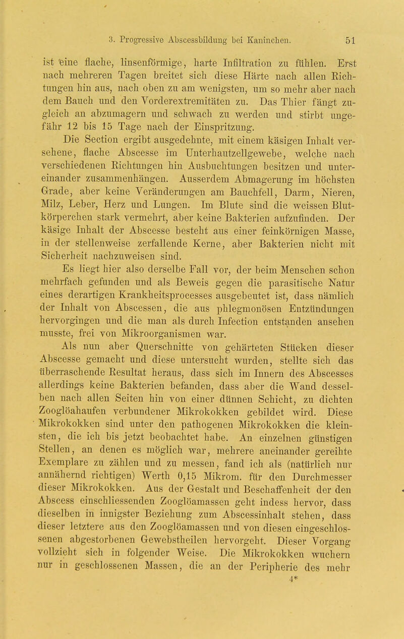 ist 'eine flache, linsenförmige, harte Infiltration zu ftihlen. Erst nach mehreren Tagen breitet sich diese Härte nach allen Eich- tungen hin aus, nach oben zu am wenigsten, um so mehr aber nach dem Bauch und den Vorderextremitäten zu. Das Thier fängt zu- gleich an abzumagern und schwach zu werden und stirbt unge- fähr 12 bis 15 Tage nach der Einspritzung. Die Section ergibt ausgedehnte, mit einem käsigen Inhalt ver- sehene, flache Abscesse im Unterhautzellgewebe, welche nach verschiedenen Richtungen hin Ausbuchtungen besitzen und unter- einander zusammenhängen. Ausserdem Abmagerung im höchsten Grade, aber keine Veränderungen am Bauchfell, Darm, Nieren, Milz, Leber, Herz und Lungen. Im Blute sind die weissen Blut- körperchen stark vermehrt, aber keine Bakterien aufzufinden. Der käsige Inhalt der Abscesse besteht aus einer feinkörnigen Masse, in der stellenweise zerfallende Kerne, aber Bakterien nicht mit Sicherheit nachzuweisen sind. Es liegt hier also derselbe Fall vor, der beim Menschen schon mehrfach gefunden und als Beweis gegen die parasitische Natur eines derartigen Krankheitsprocesses ausgebeutet ist, dass nämlich der Inhalt von Abscessen, die aus phlegmonösen Entzündungen hervorgingen und die man als durch Infection entstanden ansehen musste, frei von Mikroorganismen war. Als nun aber Querschnitte von gehärteten Stücken dieser Abscesse gemacht und diese untersucht wurden, stellte sich das überraschende Resultat heraus, dass sich im Innern des Abscesses allerdings keine Bakterien befanden, dass aber die Wand dessel- ben nach allen Seiten hin von einer dünnen Schicht, zu dichten Zooglöahaufen verbundener Mikrokokken gebildet wird. Diese Mikrokokken sind unter den pathogenen Mikrokokken die klein- sten, die ich bis jetzt beobachtet habe. An einzelnen günstigen Stellen, an denen es möglich war, mehrere aneinander gereihte Exemplare zu zählen und zu messen, fand ich als (natürlich nur annähernd richtigen) Werth 0,15 Mikrom. für den Durchmesser dieser Mikrokokken. Aus der Gestalt und Beschaffenheit der den Abscess einschliessenden Zooglöamassen geht indess hervor, dass dieselben in innigster Beziehung zum Abscessinhalt stehen, dass dieser letztere aus den Zooglöamassen und von diesen eingeschlos- senen abgestorbenen Gewebstheilen hervorgeht. Dieser Vorgang vollzieht sich in folgender Weise. Die Mikrokokken wuchern nur in geschlossenen Massen, die an der Peripherie des mehr 4*