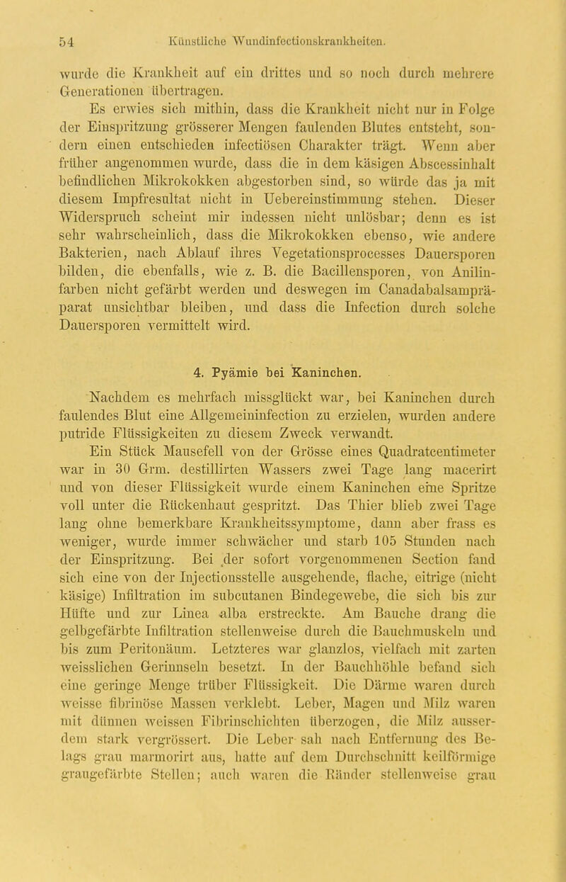wurde die Krankheit auf ein drittes und so noch durch mehrere Generationen übertragen. Es erwies sich mithin, dass die Krankheit nicht nur in Folge der Einspritzung grösserer Mengen faulenden Blutes entsteht, son- dern einen entschieden infectiösen Charakter trägt. Wenn aber früher angenommen wurde, dass die in dem käsigen Abscessiuhalt befindlichen Mikrokokken abgestorben sind, so würde das ja mit diesem Impfresultat nicht in Uebereinstimmung stehen. Dieser Widerspruch scheint mir indessen nicht unlösbar; denn es ist sehr wahrscheinlich, dass die Mikrokokken ebenso, wie andere Bakterien, nach Ablauf ihres Vegetationsprocesses Dauersporen bilden, die ebenfalls, wie z. B. die Bacillensporen, von Anilin- farben nicht gefärbt werden und deswegen im Canadabalsamprä- parat unsichtbar bleiben, und dass die Infection durch solche Dauersporen ermittelt wird. 4. Pyämie bei Kaninchen. Nachdem es mehrfach missglückt war, bei Kaninchen durch faulendes Blut eine Allgemeininfection zu erzielen, wm-den andere puti'ide Flüssigkeiten zu diesem Zweck verwandt. Ein Stück Mausefell von der Grösse eines Quadi*atcentimeter war in 30 Grm. destillirten Wassers zwei Tage lang macerirt und von dieser Flüssigkeit wurde einem Kaninchen eine Spritze voll unter die Rückenhaut gespritzt. Das Thier blieb zwei Tage lang ohne bemerkbare Krankheitssymptome, dann aber frass es weniger, wurde immer schwächer und starb 105 Stunden nach der Einspritzung. Bei ,der sofort vorgenommenen Section fand sich eine von der Injectionsstelle ausgehende, flache, eitrige (nicht käsige) Infiltration im subcutanen Bindegewebe, die sich bis zur Hüfte und zur Linea ^Iba erstreckte. Am Bauche drang die gelbgefärbte Infiltration stellenweise durch die Bauchmuskeln und bis zum Peritonäum. Letzteres war glanzlos, vielfach mit zarten weisslichen Gerinnseln besetzt. In der Bauchhöhle befand sich eine geringe Menge trüber Flüssigkeit. Die Därme waren durch weisse fibrinöse Massen verklebt. Leber, Magen und i\filz waren mit dünnen weissen Fibrinschichten überzogen, die Milz ausser- dem stark vergrössert. Die Leber sah nach Entfernung des Be- lags grau marmorirt aus, hatte auf dem Durchschnitt keilförmige graugefärbte Stellen; auch waren die Bänder stellenweise grau