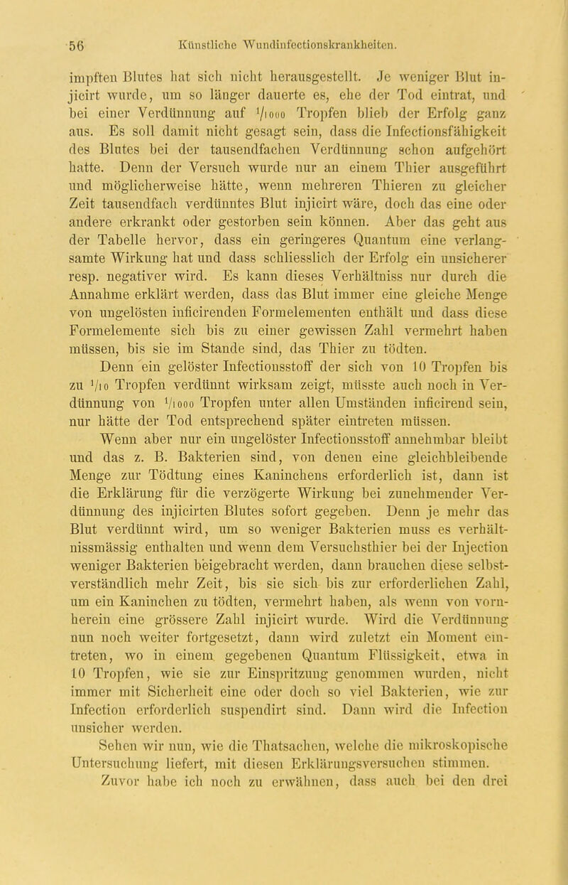 impften Blutes hat sich nicht herausgestellt. Je weniger Blut in- jicirt wurde, um so länger dauerte es, ehe der Tod eintrat, und bei einer Verdünnung auf Viono Tropfen blieb der Erfolg ganz aus. Es soll damit nicht gesagt sein, dass die Infectionsfähigkeit des Blutes bei der tausendfachen Verdtinnung schon aufgehört hatte. Denn der Versuch wurde nur an einem Thier ausgeführt und möglicherweise hätte, wenn mehreren Thieren zu gleicher Zeit tausendfach verdünntes Blut injicirt wäre, doch das eine oder andere erkrankt oder gestorben sein können. Aber das geht aus der Tabelle hervor, dass ein geringeres Quantum eine verlang- samte Wirkung hat und dass schliesslich der Erfolg ein unsicherer resp. negativer wird. Es kann dieses Verhältniss nur durch die Annahme erklärt werden, dass das Blut immer eine gleiche Menge von ungelösten inficirenden Formelementen enthält und dass diese Formelemente sich bis zu einer gewissen Zahl vermehrt haben müssen, bis sie im Stande sind, das Thier zu tödten. Denn ein gelöster Infectiousstofif der sich von 10 Tropfen bis zu Vio Tropfen verdünnt wirksam zeigt, müsste auch noch in Ver- dünnung von Vi 000 Tropfen unter allen Umständen inficirend sein, nur hätte der Tod entsprechend später einti-eten müssen. Wenn aber nur ein ungelöster Infectionsstoff annehmbar bleibt und das z. B. Bakterien sind, von denen eine gleichbleibende Menge zur Tödtung eines Kaninchens erforderlich ist, dann ist die Erklärung für die verzögerte Wirkung bei zunehmender Ver- dünnung des injicirten Blutes sofort gegeben. Denn je mehr das Blut verdünnt wird, um so weniger Bakterien muss es verhält- nissmässig enthalten und wenn dem Versuchsthier bei der Injection weniger Bakterien beigebracht werden, dann brauchen diese selbst- verständlich mehr Zeit, bis sie sich bis zur erforderlichen Zahl, um ein Kaninchen zu tödten, vermehrt haben, als wenn von vorn- herein eine grössere Zahl injicirt wurde. Wird die Verdünnung nun noch weiter fortgesetzt, dann wird zuletzt ein Moment em- treten, wo in einem gegebenen Quantum Flüssigkeit, etwa in 10 Tropfen, wie sie zur Einspritzung genommen wurden, nicht immer mit Sicherheit eine oder doch so viel Bakterien, wie zur Infection erforderlich suspendirt sind. Dann wird die Infectiou unsicher werden. Sehen wir nun, wie die Thatsachen, welche die mikroskopische Untersuchung liefert, mit diesen Erklärungsversuchen stimmen. Zuvor habe ich noch zu erwähnen, dass auch bei den drei