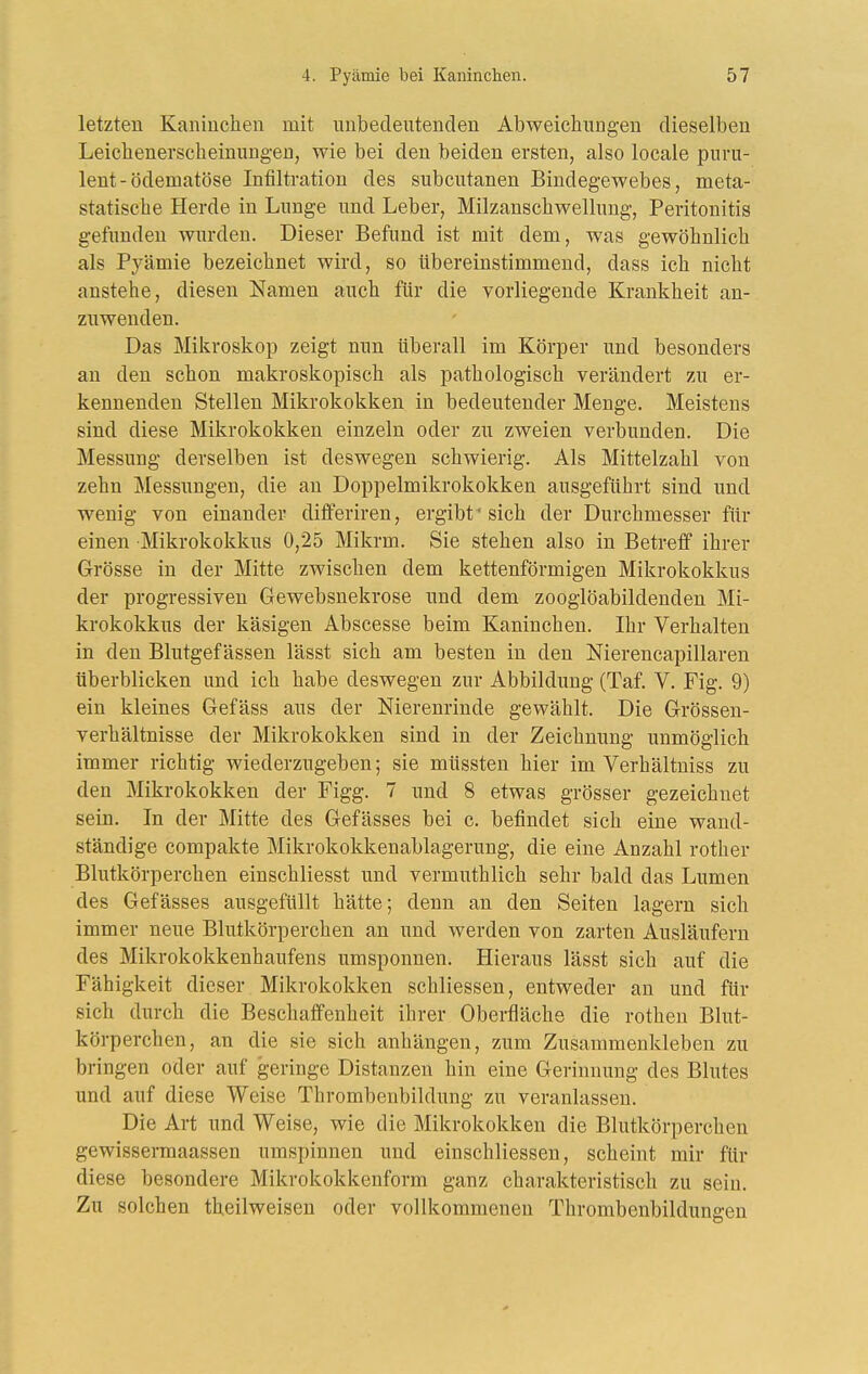 letzten Kaniuclien mit unbedeutenden Abweichungen dieselben Leichenerscheinungen, wie bei den beiden ersten, also locale puru- lent-ödematöse Infiltration des subcutanen Bindegewebes, meta- statische Herde in Lunge und Leber, Milzanschwellung, Peritonitis gefunden wurden. Dieser Befund ist mit dem, was gewöhnlich als Pyämie bezeichnet wird, so übereinstimmend, dass ich nicht anstehe, diesen Namen auch für die vorliegende Krankheit an- zuwenden. Das Miliroskop zeigt nun überall im Körper und besonders an den schon makroskopisch als pathologisch verändert zu er- kennenden Stellen Mikrokokken in bedeutender Menge. Meistens sind diese Mikrokokken einzeln oder zu zweien verbunden. Die Messung derselben ist deswegen schwierig. Als Mittelzahl von zehn Messungen, die an Doppelmikrokokken ausgeführt sind und wenig von einander dififeriren, ergibt'sich der Durchmesser für einen Mikrokokkus 0,25 Mikrm. Sie stehen also in Betreff ihrer Grösse in der Mitte zwischen dem kettenförmigen Mikrokokkus der progressiven Gewebsnekrose und dem zooglöabildenden Mi- krokokkus der käsigen Abscesse beim Kaninchen. Ihr Verhalten in den Blutgefässen lässt sich am besten in den Nierencapillaren tiberblicken und ich habe deswegen zur Abbildung (Taf. V. Fig. 9) ein kleines Gefäss aus der Nierenrinde gewählt. Die Grössen- verhältnisse der Mikrokokken sind in der Zeichnung unmöglich immer richtig wiederzugeben; sie müssten hier im Verhältniss zu den Mikrokokken der Figg. 7 und 8 etwas grösser gezeichnet sein. In der Mitte des Gefässes bei c. befindet sich eine wand- ständige compakte Mikrokokkenablagerung, die eine Anzahl rother Blutkörperchen einschliesst und vermuthlich sehr bald das Lumen des Gefässes ausgefüllt hätte; denn an den Seiten lagern sich immer neue Blutkörperchen an und werden von zarten Ausläufern des Mikrokokkenhaufens umsponnen. Hieraus lässt sich auf die Fähigkeit dieser Mikrokokken schliessen, entweder an und für sich durch die Beschaffenheit ihrer Oberfläche die rotheu Blut- körperchen, an die sie sich anhängen, zum Zusammenkleben zu bringen oder auf geringe Distanzen hin eine Gerinnung des Blutes und auf diese Weise Thrombenbildung zu veranlassen. Die Art und Weise, wie die Mikrokokken die Blutkörperchen gewissermaassen umspinnen und einschliessen, scheint mir ftir diese besondere Mikrokokkenform ganz charakteristisch zu sein. Zu solchen theilweisen oder vollkommenen Thrombenbildungen
