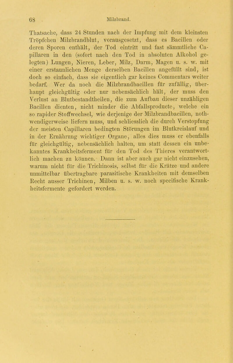 Tliatsache, dass 24 Stunden nach der Impfung mit dem kleinsten Tröpfchen Milzbrandblut, vorausgesetzt, dass es Bacillen oder deren Sporen enthält, der Tod eintritt und fast sämmtliche Ca- pillaren in den (sofort nach den Tod in absoluten Alkohol ge- legten) Lungen, Nieren, Leber, Milz, Darm, Magen u. s. w. mit einer erstaunlichen Menge derselben Bacillen angefüllt sind, ist doch so einfach, dass sie eigentlich gar keines Commentars weiter bedarf. Wer da noch die Milzbrandbacillen für zufällig, über- haupt gleichgültig oder nur nebensächlich hält, der muss den Verlust an Blutbestandtheilen, die zum Aufljau dieser unzähligen Bacillen dienten, nicht minder die Abfallsproducte, welche ein so rapider StotfWechsel, wie derjenige der Milzbrandbacillen, noth- wendigerweise liefern muss, und schliesslich die durch Verstopfung der meisten Capillaren bedingten Störungen im Blutkreislauf und in der Ernährung wichtiger Orgaue, alles dies muss er ebenfalls für gleichgültig, nebensächlich halten, um statt dessen ein unbe- kanntes Krankheitsferment für den Tod des Thieres yerantwort- lich machen zu können. Dann ist aber auch gar nicht einzusehen, warum nicht für die Trichinosis, selbst für die Krätze und andere unmittelbar übertragbare parasitische Krankheiten mit demselben Eecht ausser Trichinen, Milben u. s. w. noch specifische K^ank- heitsfermente gefordert werden.